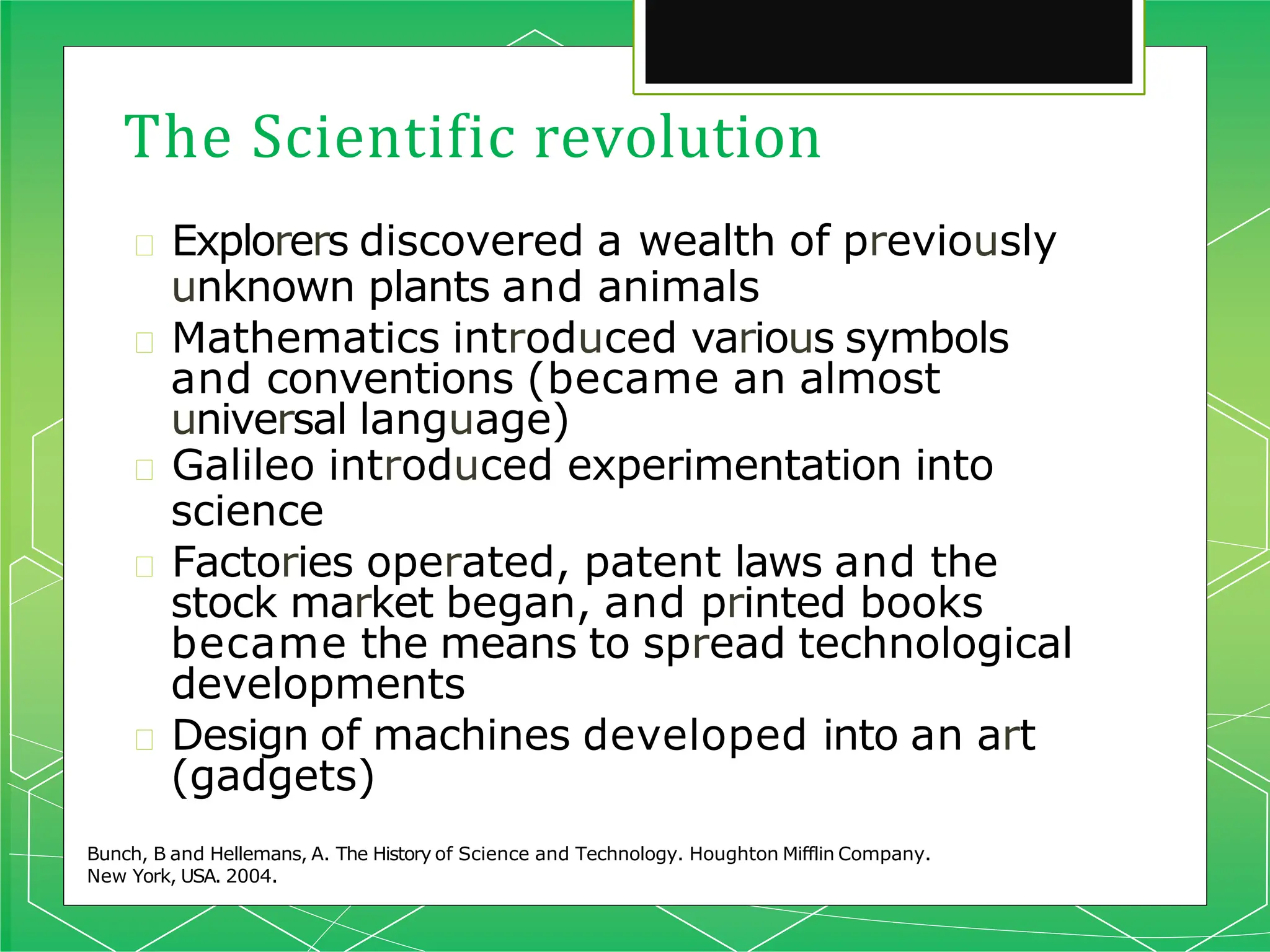 The Scientific revolution
Bunch, B and Hellemans, A. The History of Science and Technology. Houghton Mifflin Company.
New York, USA. 2004.
🞇 Explorers discovered a wealth of previously
unknown plants and animals
🞇 Mathematics introduced various symbols
and conventions (became an almost
universal language)
🞇 Galileo introduced experimentation into
science
🞇 Factories operated, patent laws and the
stock market began, and printed books
became the means to spread technological
developments
🞇 Design of machines developed into an art
(gadgets)
 