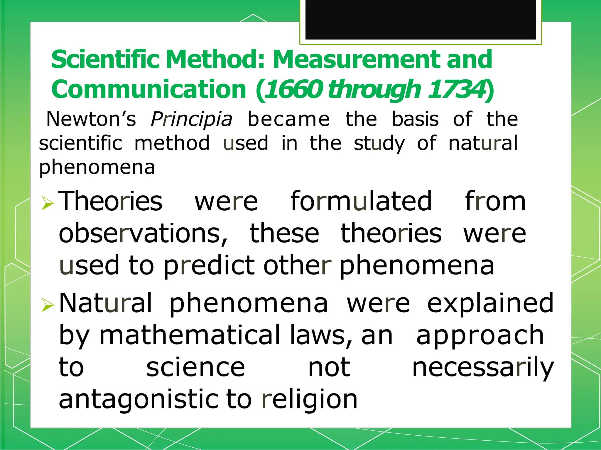Scientific Method: Measurement and
Communication (1660through 1734)
🞇 Newton’s Principia became the basis of the
scientific method used in the study of natural
phenomena
Theories were formulated from
observations, these theories were
used to predict other phenomena
Natural phenomena were explained
by mathematical laws, an approach
to science not necessarily
antagonistic to religion
 