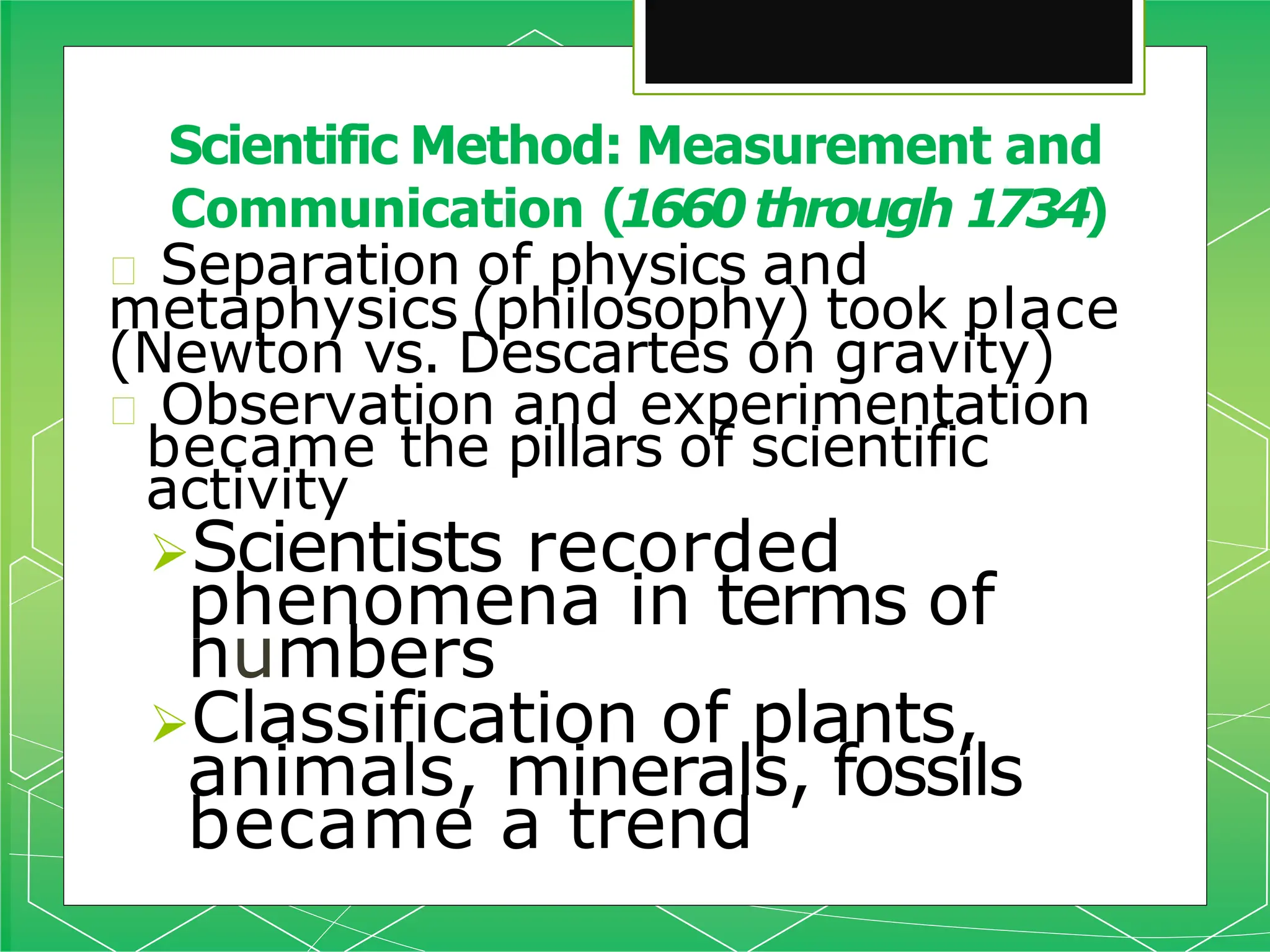 🞇 Separation of physics and
metaphysics (philosophy) took place
(Newton vs. Descartes on gravity)
🞇 Observation and experimentation
became the pillars of scientific
activity
Scientists recorded
phenomena in terms of
numbers
Classification of plants,
animals, minerals, fossils
became a trend
Scientific Method: Measurement and
Communication (1660through 1734)
 