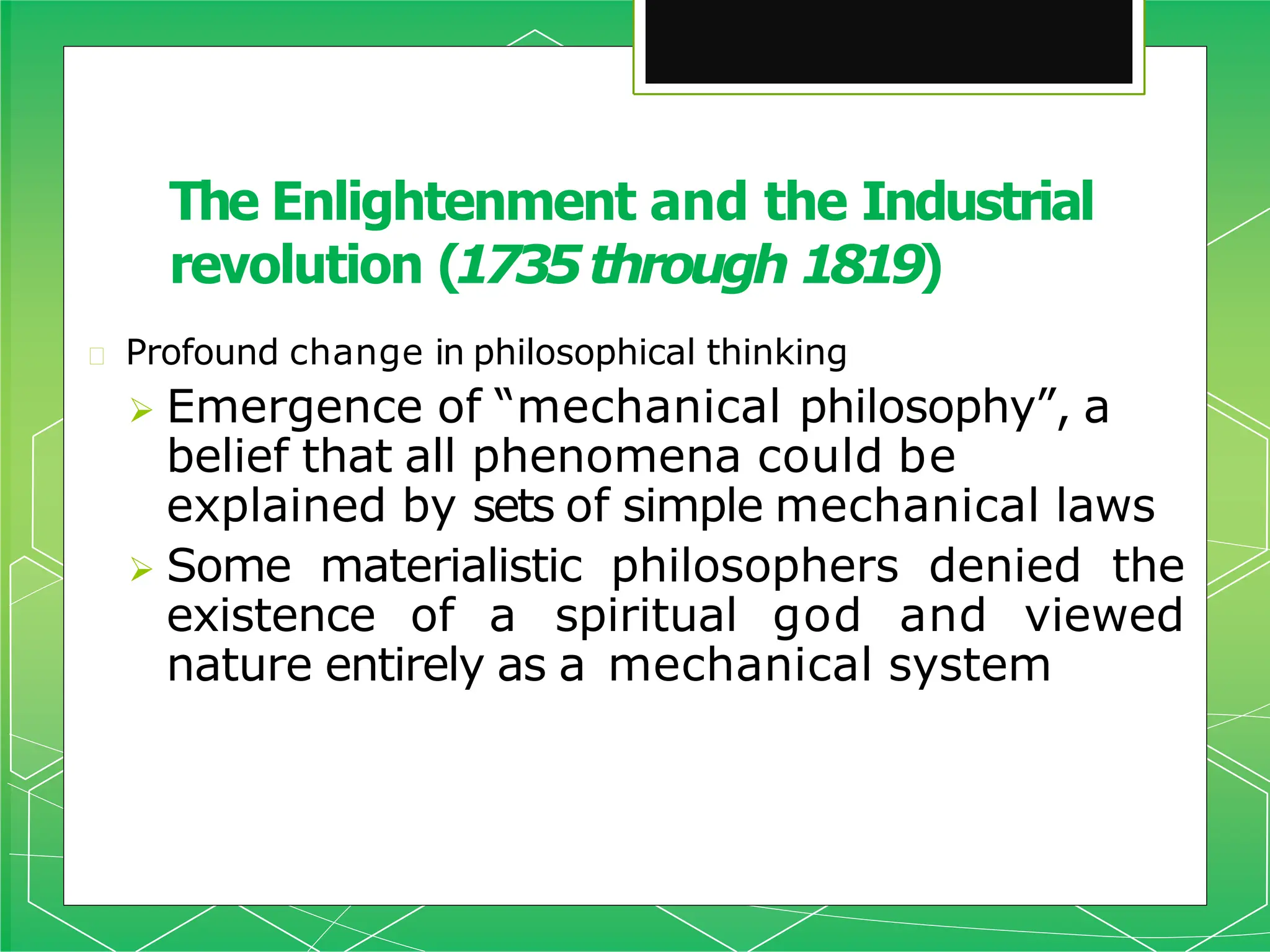 🞇 Profound change in philosophical thinking
 Emergence of “mechanical philosophy”, a
belief that all phenomena could be
explained by sets of simple mechanical laws
 Some materialistic philosophers denied the
existence of a spiritual god and viewed
nature entirely as a mechanical system
The Enlightenment and the Industrial
revolution (1735through 1819)
 