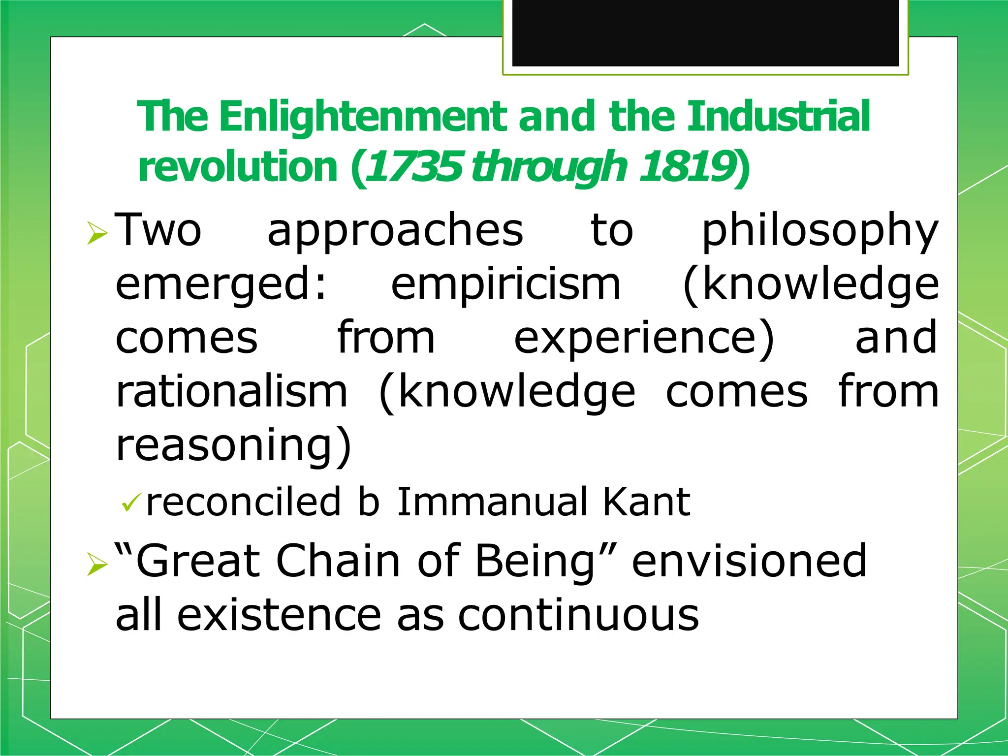 Two approaches to philosophy
emerged: empiricism (knowledge
comes from experience) and
rationalism (knowledge comes from
reasoning)
reconciled b Immanual Kant
“Great Chain of Being” envisioned
all existence as continuous
The Enlightenment and the Industrial
revolution (1735through 1819)
 