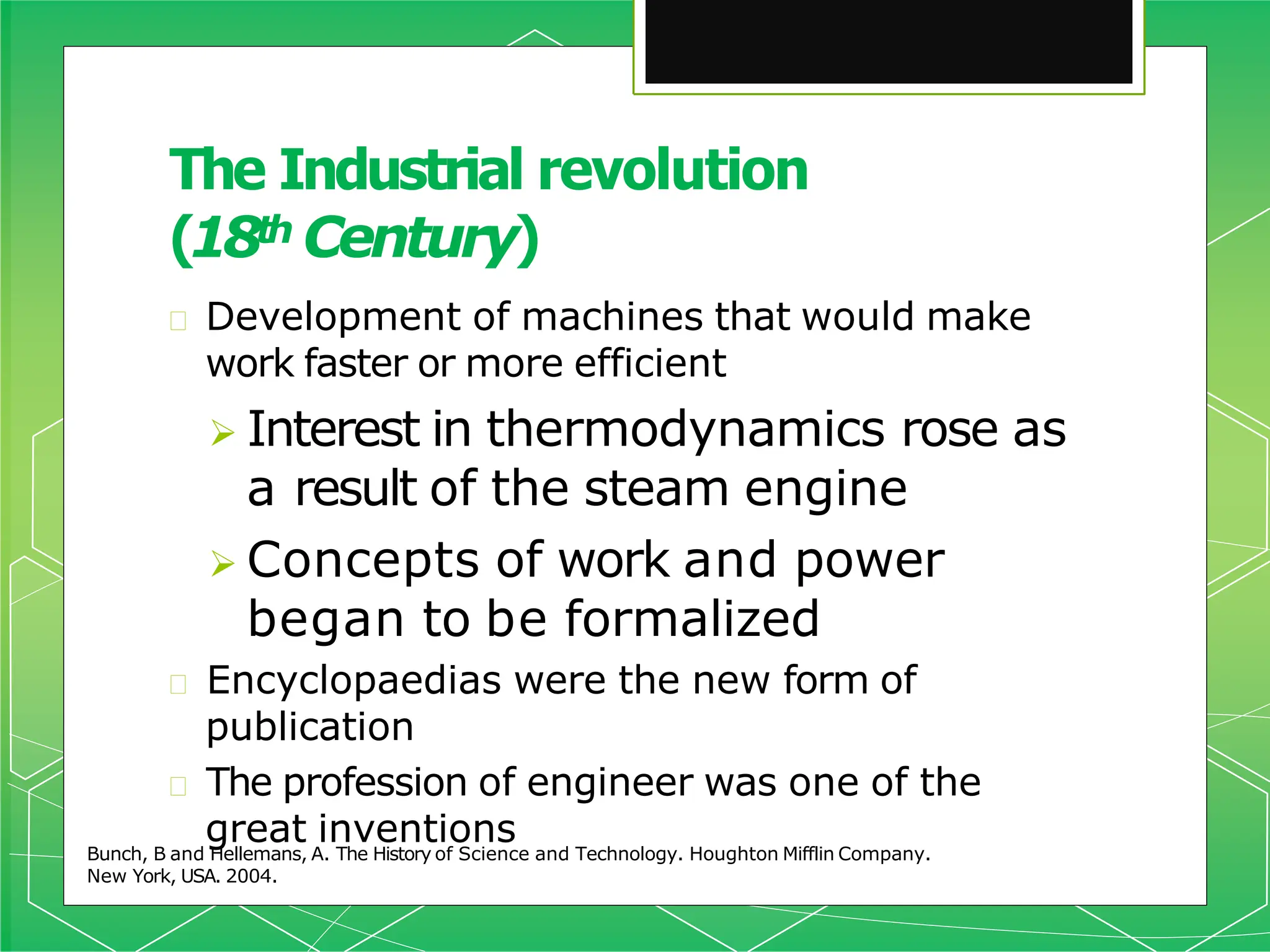 The Industrial revolution
(18th Century)
Bunch, B and Hellemans, A. The History of Science and Technology. Houghton Mifflin Company.
New York, USA. 2004.
🞇 Development of machines that would make
work faster or more efficient
 Interest in thermodynamics rose as
a result of the steam engine
 Concepts of work and power
began to be formalized
🞇 Encyclopaedias were the new form of
publication
🞇 The profession of engineer was one of the
great inventions
 