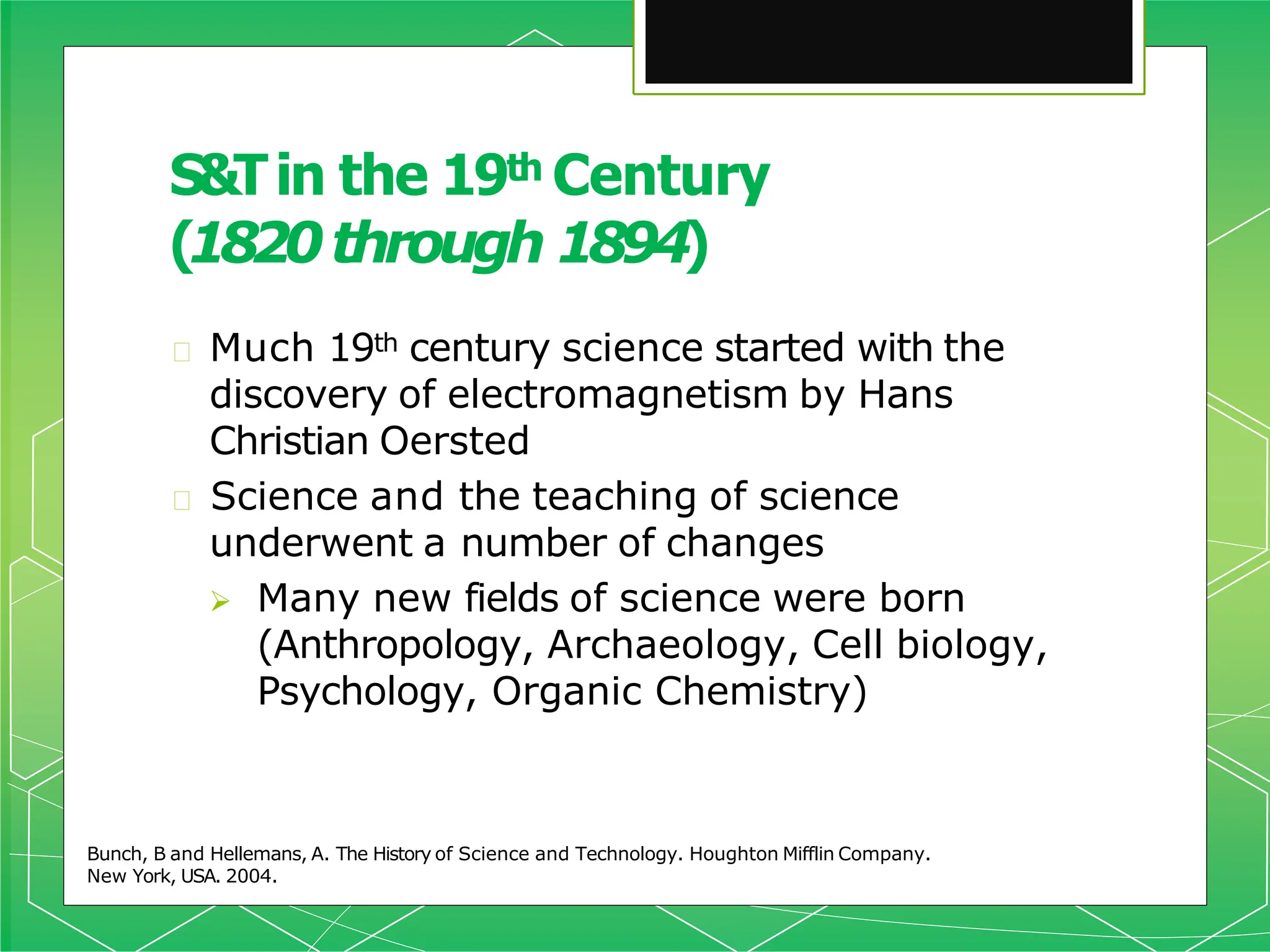 🞇 Much 19th century science started with the
discovery of electromagnetism by Hans
Christian Oersted
🞇 Science and the teaching of science
underwent a number of changes
 Many new fields of science were born
(Anthropology, Archaeology, Cell biology,
Psychology, Organic Chemistry)
Bunch, B and Hellemans, A. The History of Science and Technology. Houghton Mifflin Company.
New York, USA. 2004.
S&Tin the 19th Century
(1820through 1894)
 