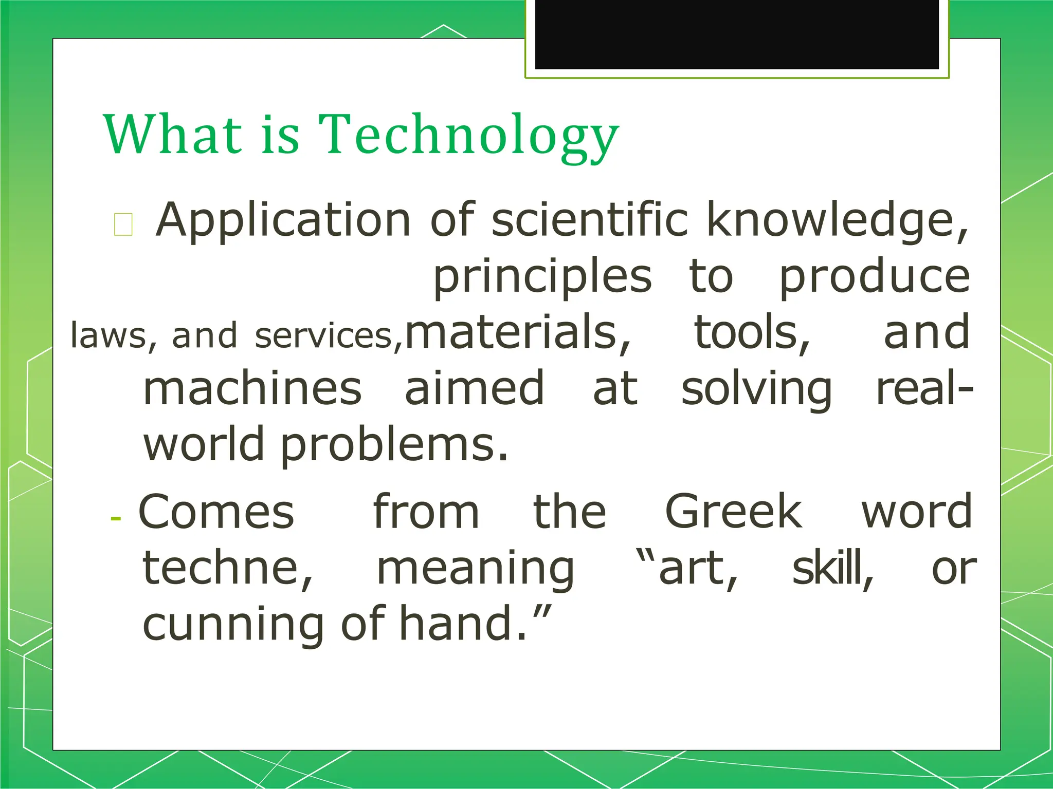 What is Technology
🞇 Application of scientific knowledge,
laws, and services,
principles to produce
materials, tools,
solving
and
real-
machines aimed at
world problems.
- Comes from the Greek word
techne, meaning “art, skill, or
cunning of hand.”
 