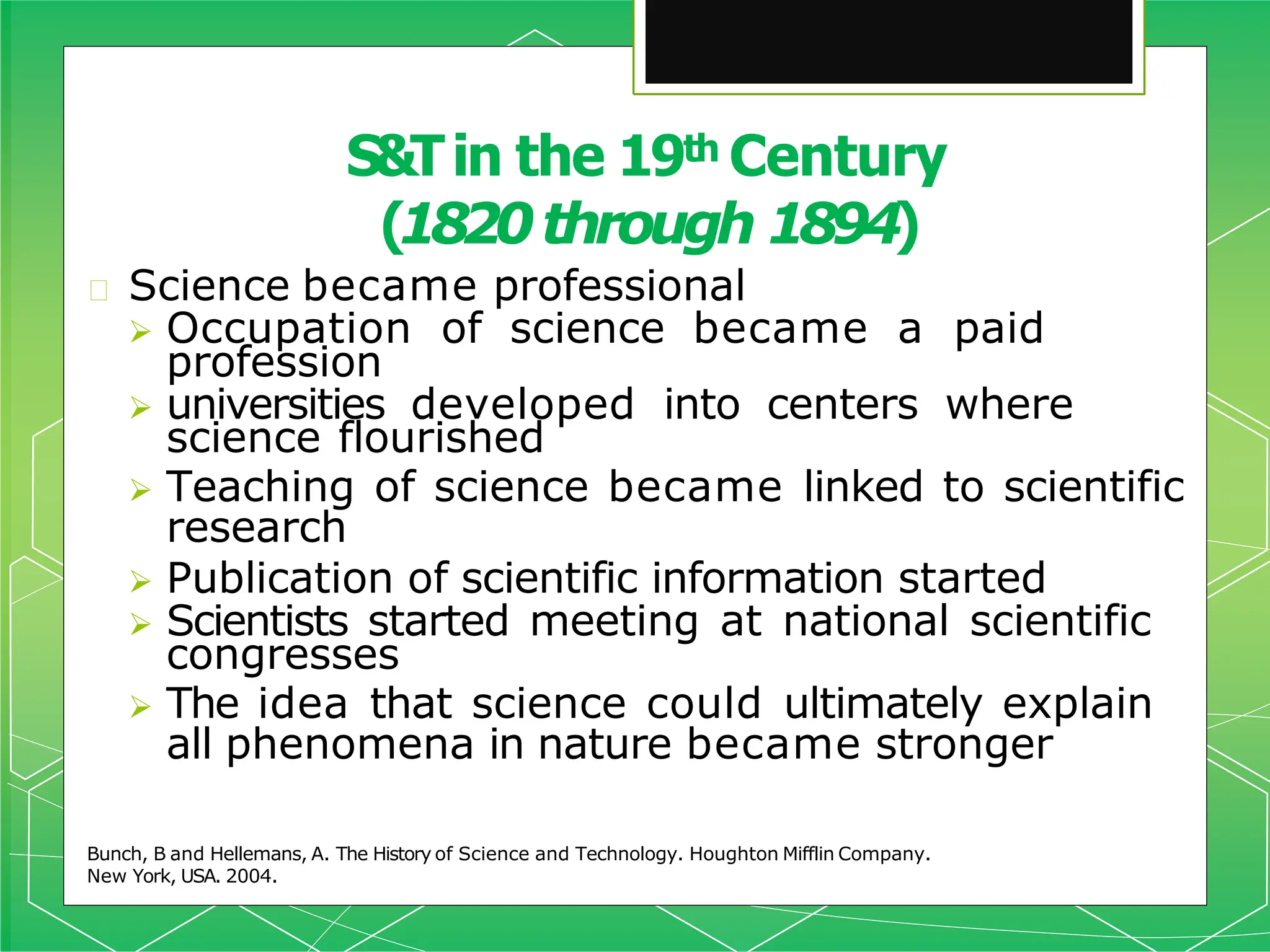 🞇 Science became professional
 Occupation of science became a paid
profession
 universities developed into centers where
science flourished
 Teaching of science became linked to scientific
research
 Publication of scientific information started
 Scientists started meeting at national scientific
congresses
 The idea that science could ultimately explain
all phenomena in nature became stronger
Bunch, B and Hellemans, A. The History of Science and Technology. Houghton Mifflin Company.
New York, USA. 2004.
S&Tin the 19th Century
(1820through 1894)
 