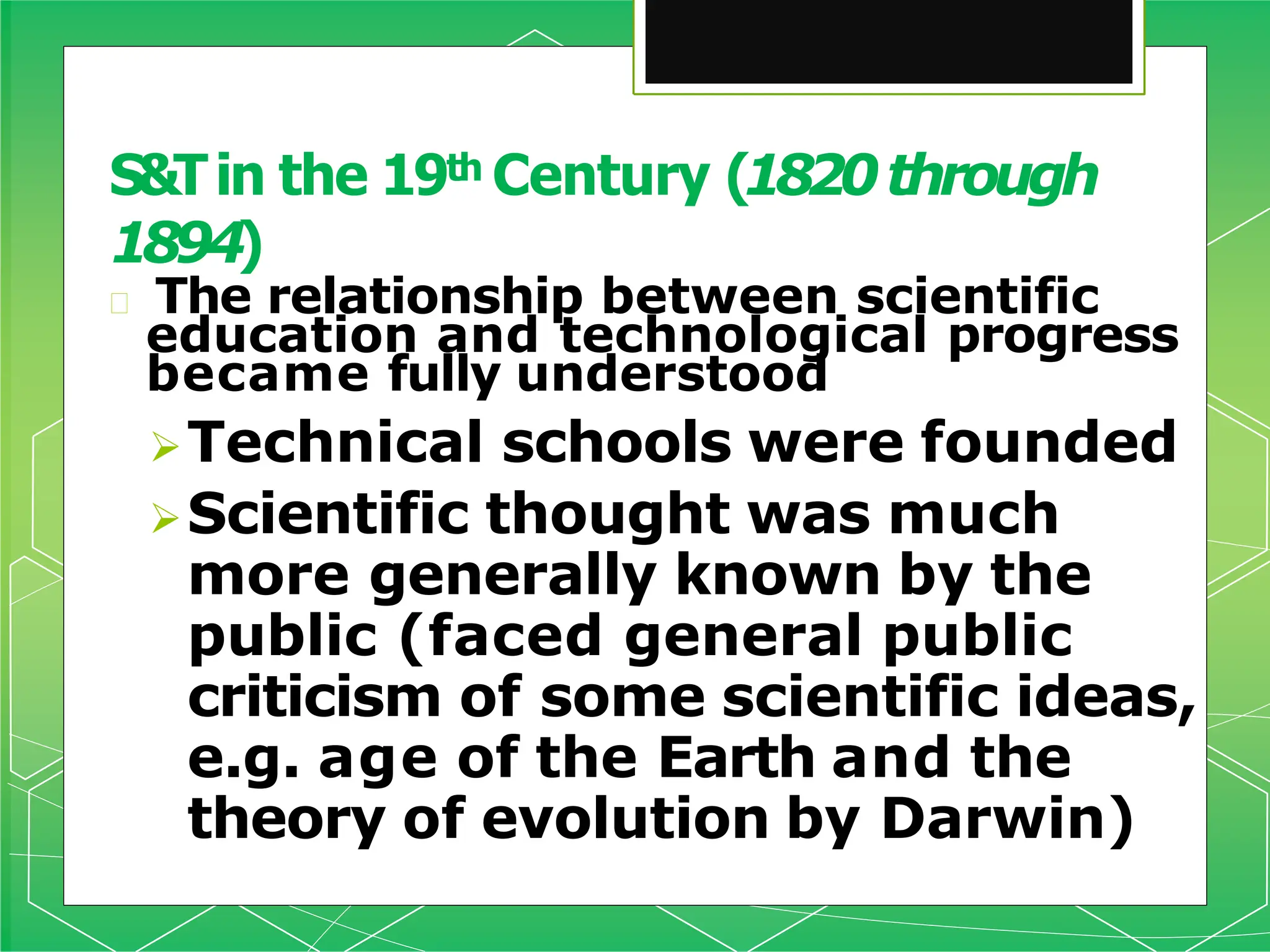 🞇 The relationship between scientific
education and technological progress
became fully understood
Technical schools were founded
Scientific thought was much
more generally known by the
public (faced general public
criticism of some scientific ideas,
e.g. age of the Earth and the
theory of evolution by Darwin)
S&Tin the 19th Century (1820through
1894)
 