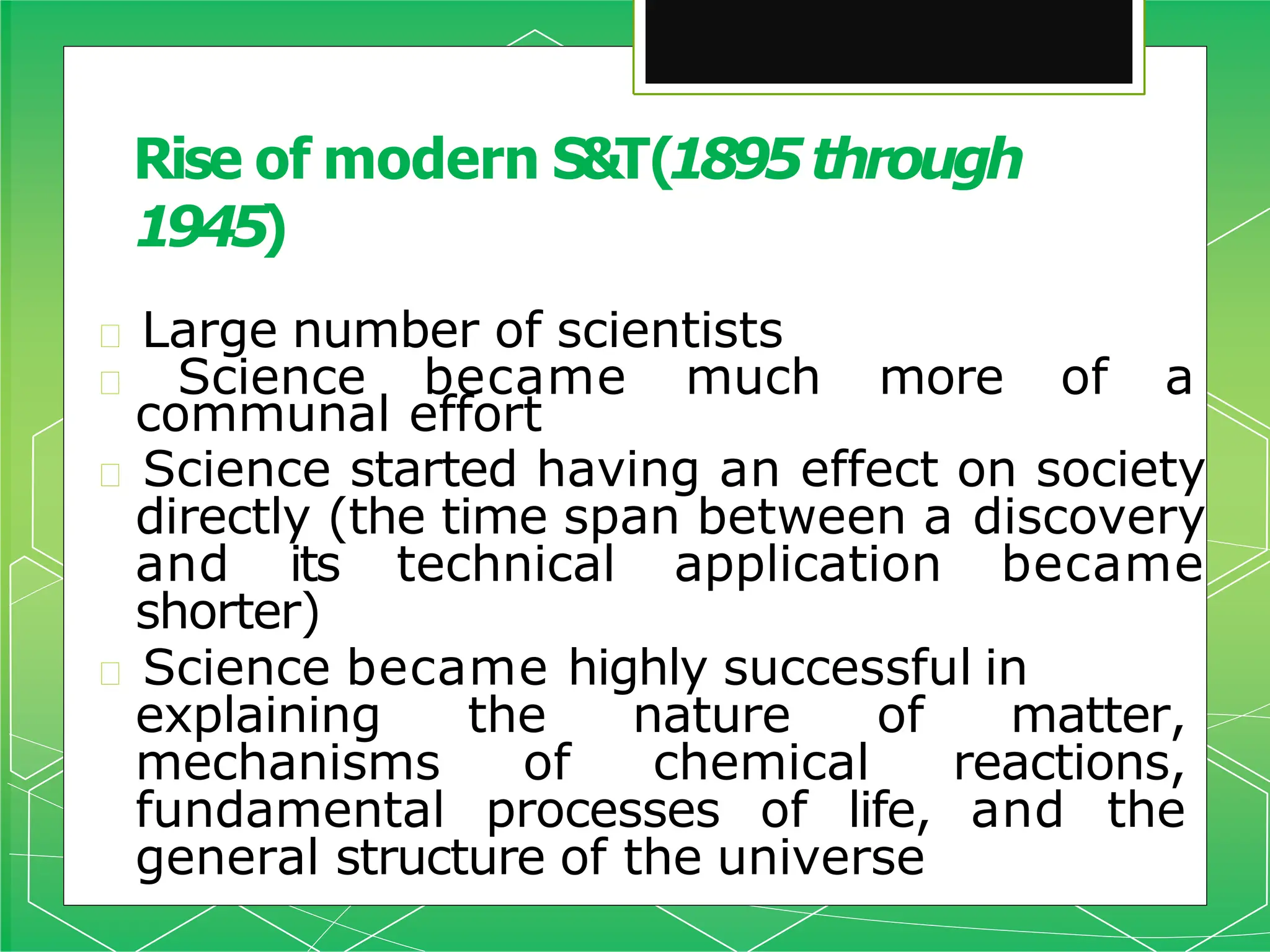 🞇 Large number of scientists
🞇 Science became much more of a
communal effort
🞇 Science started having an effect on society
directly (the time span between a discovery
and its technical application became
shorter)
🞇 Science became highly successful in
explaining the nature of matter,
mechanisms of chemical reactions,
fundamental processes of life, and the
general structure of the universe
Rise of modern S&T(1895through
1945)
 
