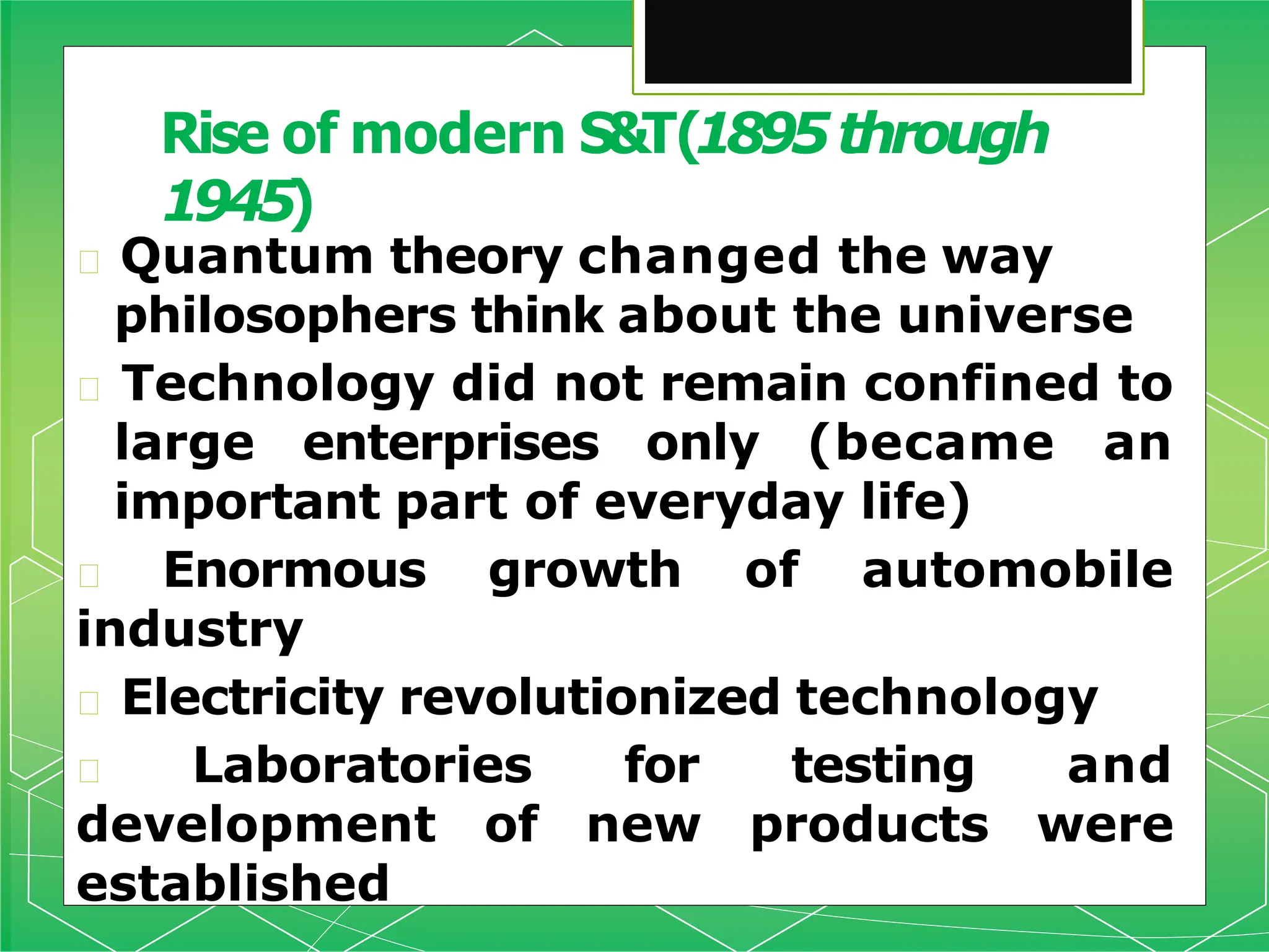 🞇 Quantum theory changed the way
philosophers think about the universe
🞇 Technology did not remain confined to
large enterprises only (became an
important part of everyday life)
🞇 Enormous growth of automobile
industry
🞇 Electricity revolutionized technology
🞇 Laboratories for testing and
development of new products were
established
Rise of modern S&T(1895through
1945)
 