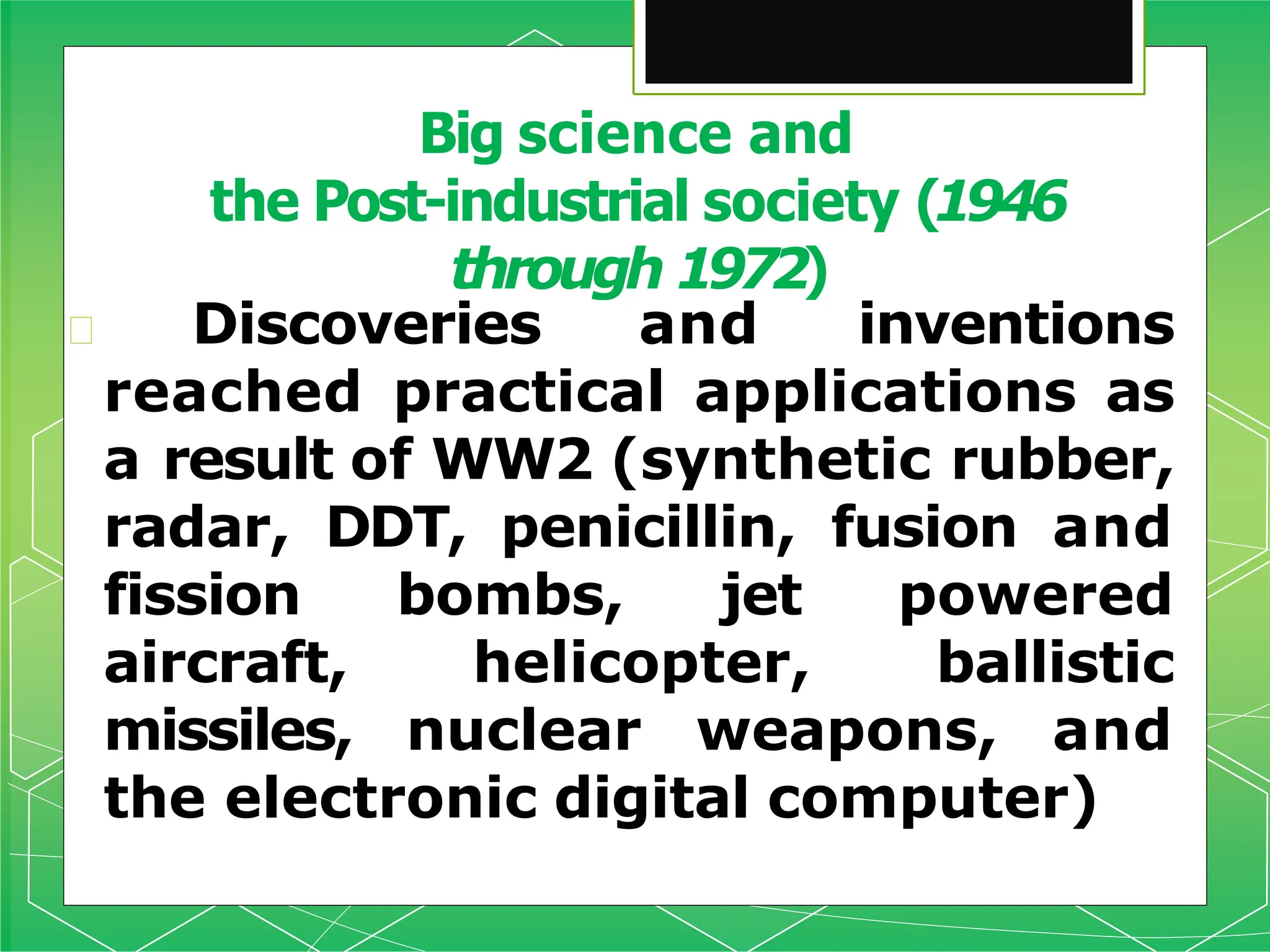 🞇 Discoveries and inventions
reached practical applications as
a result of WW2 (synthetic rubber,
radar, DDT, penicillin, fusion and
fission bombs, jet powered
aircraft, helicopter, ballistic
missiles, nuclear weapons, and
the electronic digital computer)
Big science and
the Post-industrial society (1946
through 1972)
 