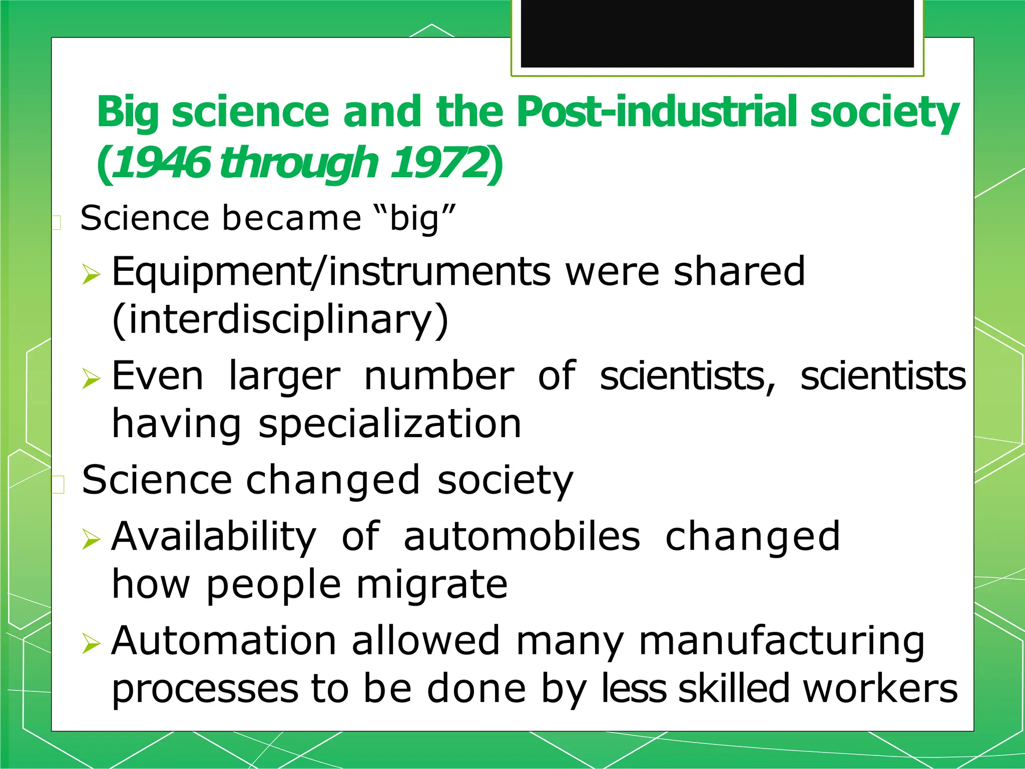 Big science and the Post-industrial society
(1946through 1972)
🞇 Science became “big”
 Equipment/instruments were shared
(interdisciplinary)
 Even larger number of scientists, scientists
having specialization
🞇 Science changed society
 Availability of automobiles changed
how people migrate
 Automation allowed many manufacturing
processes to be done by less skilled workers
 
