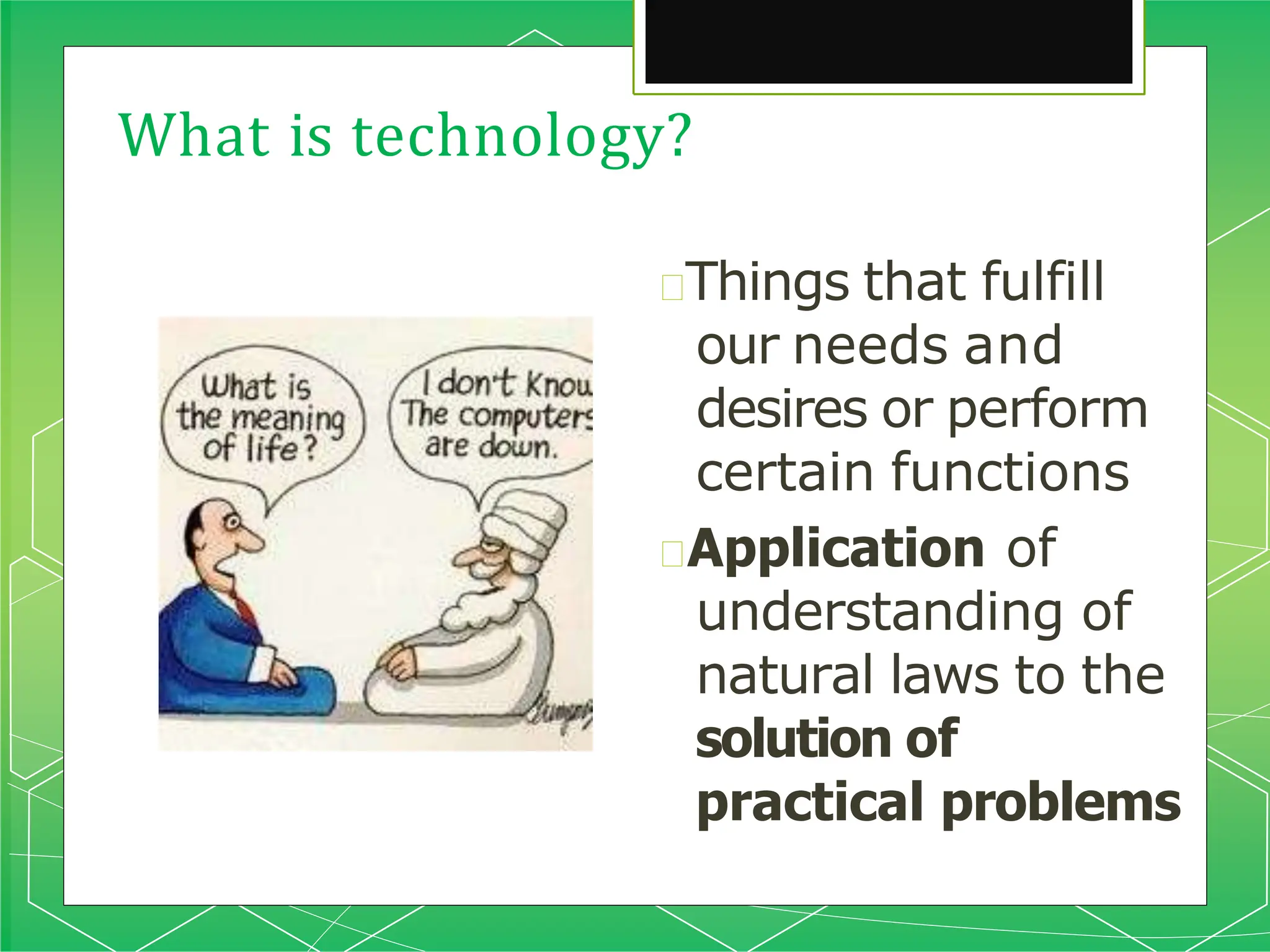What is technology?
🞇Things that fulfill
our needs and
desires or perform
certain functions
🞇Application of
understanding of
natural laws to the
solution of
practical problems
 