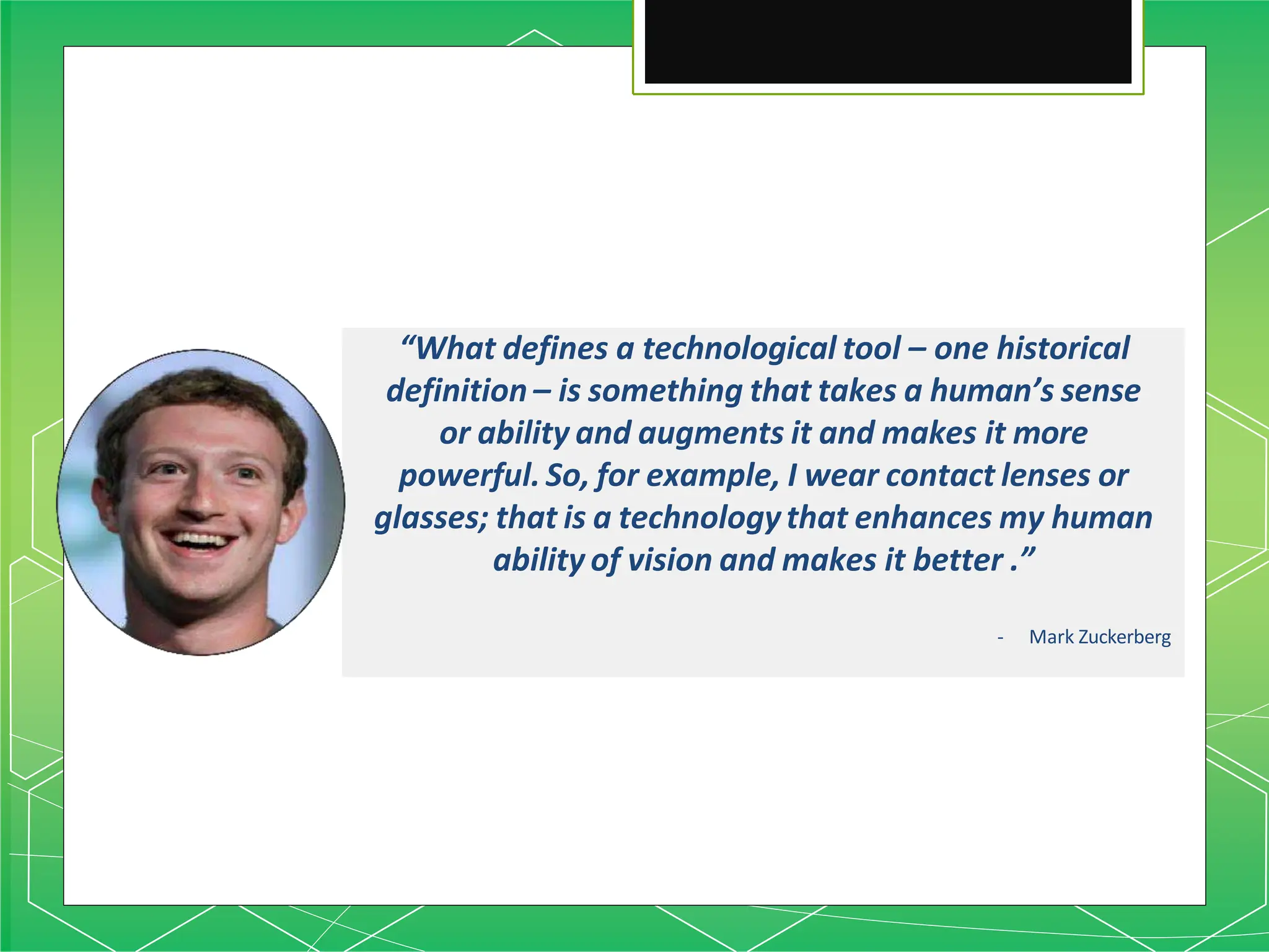 “What defines a technological tool – one historical
definition – is something that takes a human’s sense
or ability and augments it and makes it more
powerful. So, for example, I wear contact lenses or
glasses; that is a technologythat enhances my human
ability of vision and makes it better .”
- Mark Zuckerberg
 