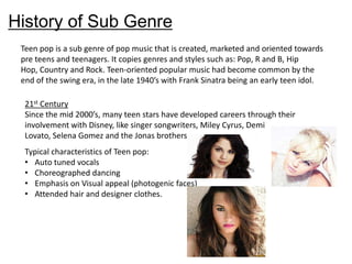 History of Sub Genre
Teen pop is a sub genre of pop music that is created, marketed and oriented towards
pre teens and teenagers. It copies genres and styles such as: Pop, R and B, Hip
Hop, Country and Rock. Teen-oriented popular music had become common by the
end of the swing era, in the late 1940’s with Frank Sinatra being an early teen idol.
21st Century
Since the mid 2000’s, many teen stars have developed careers through their
involvement with Disney, like singer songwriters, Miley Cyrus, Demi
Lovato, Selena Gomez and the Jonas brothers.
Typical characteristics of Teen pop:
• Auto tuned vocals
• Choreographed dancing
• Emphasis on Visual appeal (photogenic faces)
• Attended hair and designer clothes.

 