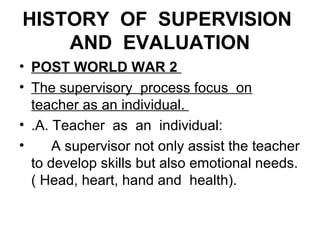 HISTORY OF SUPERVISION
AND EVALUATION
• POST WORLD WAR 2
• The supervisory process focus on
teacher as an individual.
• .A. Teacher as an individual:
• A supervisor not only assist the teacher
to develop skills but also emotional needs.
( Head, heart, hand and health).
 