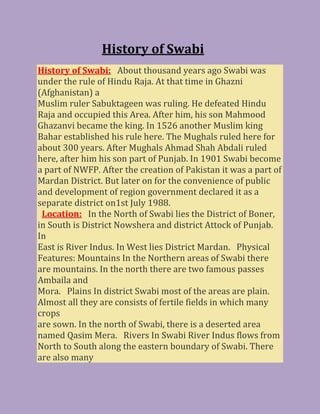 History of Swabi
History of Swabi: About thousand years ago Swabi was
under the rule of Hindu Raja. At that time in Ghazni
(Afghanistan) a
Muslim ruler Sabuktageen was ruling. He defeated Hindu
Raja and occupied this Area. After him, his son Mahmood
Ghazanvi became the king. In 1526 another Muslim king
Bahar established his rule here. The Mughals ruled here for
about 300 years. After Mughals Ahmad Shah Abdali ruled
here, after him his son part of Punjab. In 1901 Swabi become
a part of NWFP. After the creation of Pakistan it was a part of
Mardan District. But later on for the convenience of public
and development of region government declared it as a
separate district on1st July 1988.
Location: In the North of Swabi lies the District of Boner,
in South is District Nowshera and district Attock of Punjab.
In
East is River Indus. In West lies District Mardan. Physical
Features: Mountains In the Northern areas of Swabi there
are mountains. In the north there are two famous passes
Ambaila and
Mora. Plains In district Swabi most of the areas are plain.
Almost all they are consists of fertile fields in which many
crops
are sown. In the north of Swabi, there is a deserted area
named Qasim Mera. Rivers In Swabi River Indus flows from
North to South along the eastern boundary of Swabi. There
are also many
 