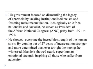  His government focused on dismantling the legacy
of apartheid by tackling institutionalised racism and
fostering racial ...