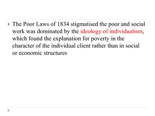  The Poor Laws of 1834 stigmatised the poor and social
work was dominated by the ideology of individualism,
which found t...