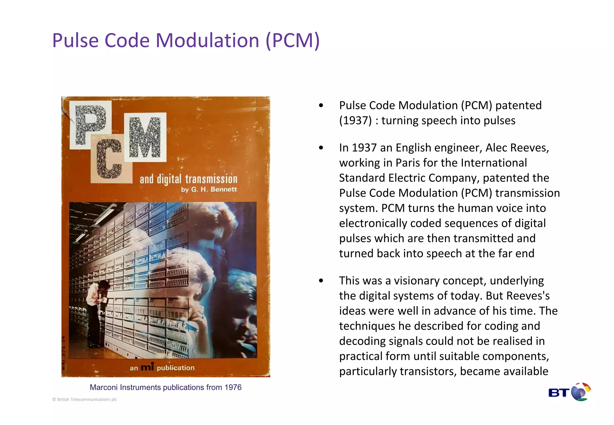 © British Telecommunications plc
Pulse Code Modulation (PCM)
• Pulse Code Modulation (PCM) patented
(1937) : turning speech into pulses
• In 1937 an English engineer, Alec Reeves,
working in Paris for the International
Standard Electric Company, patented the
Pulse Code Modulation (PCM) transmission
system. PCM turns the human voice into
electronically coded sequences of digital
pulses which are then transmitted and
turned back into speech at the far end
• This was a visionary concept, underlying
the digital systems of today. But Reeves's
ideas were well in advance of his time. The
techniques he described for coding and
decoding signals could not be realised in
practical form until suitable components,
particularly transistors, became available
Marconi Instruments publications from 1976
 
