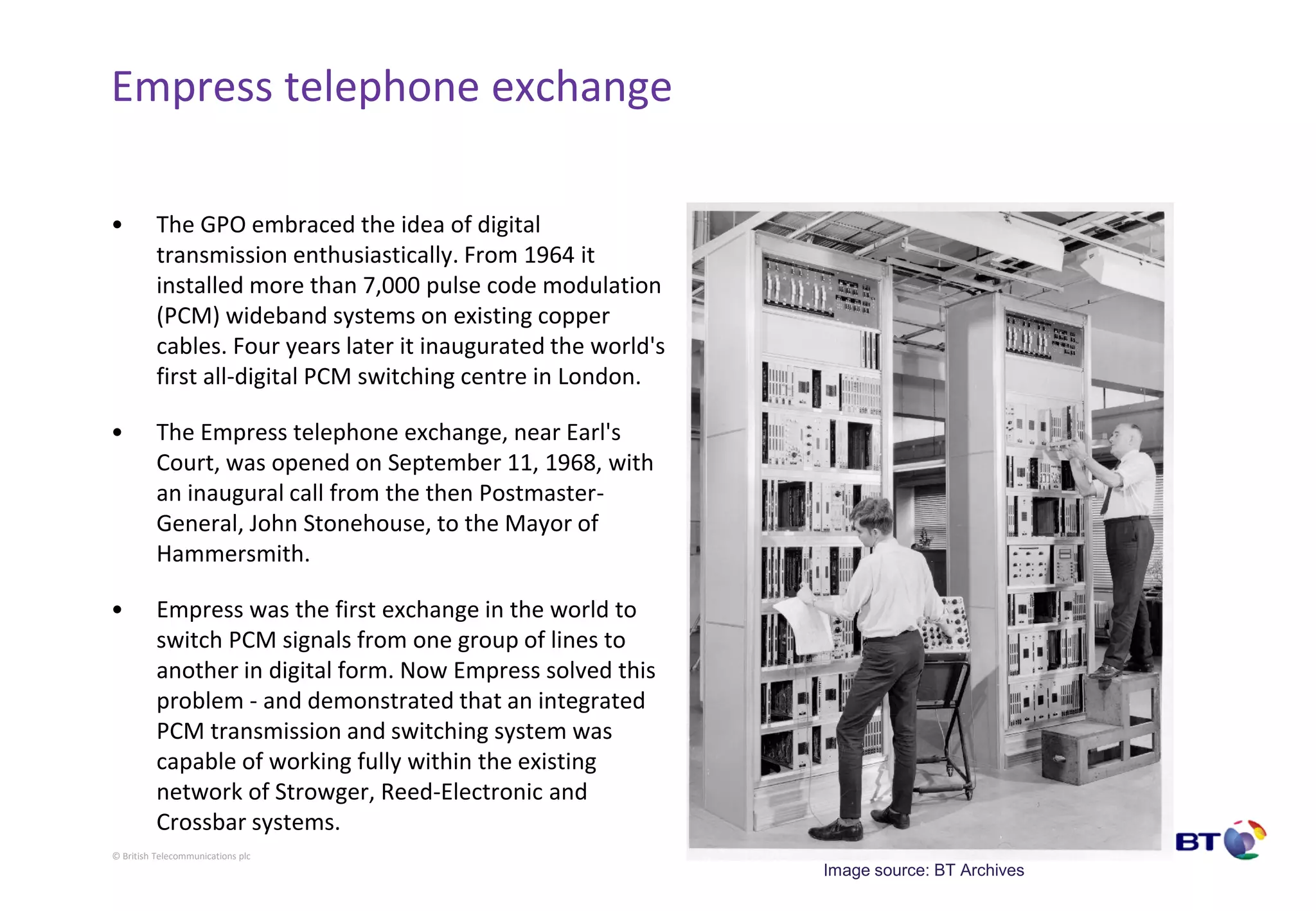 © British Telecommunications plc
Empress telephone exchange
• The GPO embraced the idea of digital
transmission enthusiastically. From 1964 it
installed more than 7,000 pulse code modulation
(PCM) wideband systems on existing copper
cables. Four years later it inaugurated the world's
first all-digital PCM switching centre in London.
• The Empress telephone exchange, near Earl's
Court, was opened on September 11, 1968, with
an inaugural call from the then Postmaster-
General, John Stonehouse, to the Mayor of
Hammersmith.
• Empress was the first exchange in the world to
switch PCM signals from one group of lines to
another in digital form. Now Empress solved this
problem - and demonstrated that an integrated
PCM transmission and switching system was
capable of working fully within the existing
network of Strowger, Reed-Electronic and
Crossbar systems.
Image source: BT Archives
 