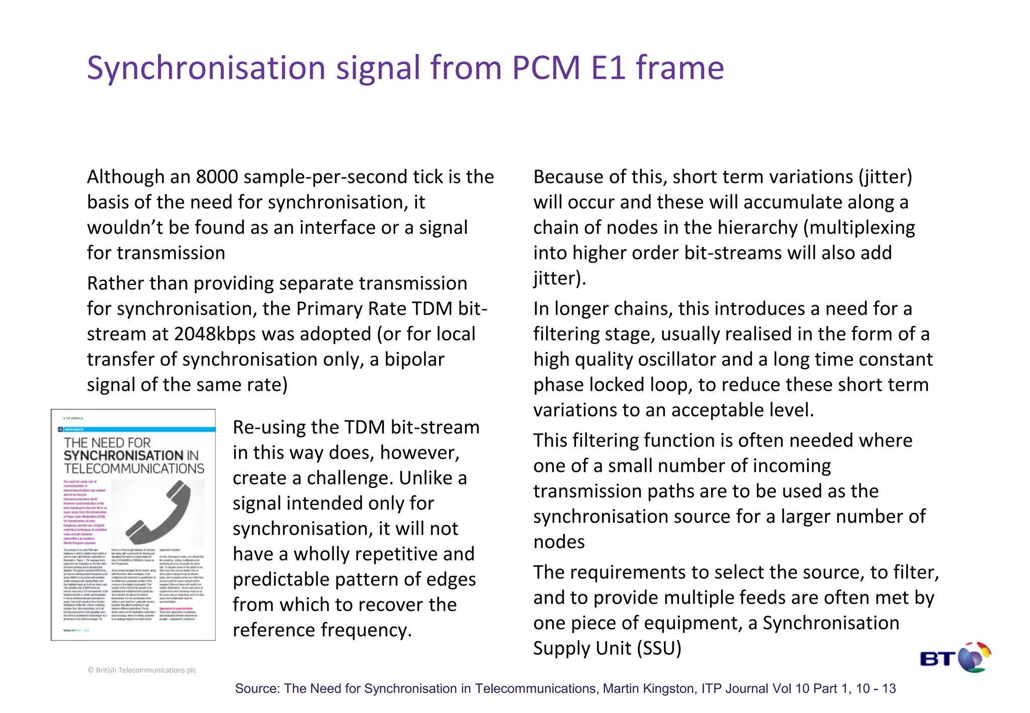 © British Telecommunications plc
Synchronisation signal from PCM E1 frame
Although an 8000 sample-per-second tick is the
basis of the need for synchronisation, it
wouldn’t be found as an interface or a signal
for transmission
Rather than providing separate transmission
for synchronisation, the Primary Rate TDM bit-
stream at 2048kbps was adopted (or for local
transfer of synchronisation only, a bipolar
signal of the same rate)
Because of this, short term variations (jitter)
will occur and these will accumulate along a
chain of nodes in the hierarchy (multiplexing
into higher order bit-streams will also add
jitter).
In longer chains, this introduces a need for a
filtering stage, usually realised in the form of a
high quality oscillator and a long time constant
phase locked loop, to reduce these short term
variations to an acceptable level.
This filtering function is often needed where
one of a small number of incoming
transmission paths are to be used as the
synchronisation source for a larger number of
nodes
The requirements to select the source, to filter,
and to provide multiple feeds are often met by
one piece of equipment, a Synchronisation
Supply Unit (SSU)
Re-using the TDM bit-stream
in this way does, however,
create a challenge. Unlike a
signal intended only for
synchronisation, it will not
have a wholly repetitive and
predictable pattern of edges
from which to recover the
reference frequency.
Source: The Need for Synchronisation in Telecommunications, Martin Kingston, ITP Journal Vol 10 Part 1, 10 - 13
 