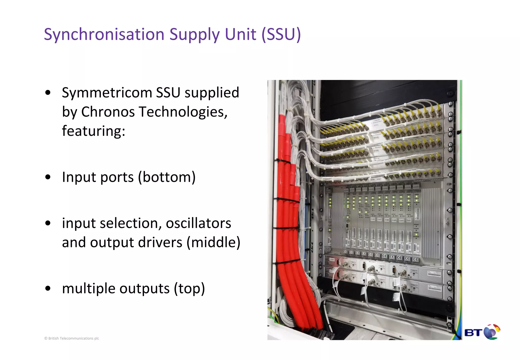© British Telecommunications plc
Synchronisation Supply Unit (SSU)
• Symmetricom SSU supplied
by Chronos Technologies,
featuring:
• Input ports (bottom)
• input selection, oscillators
and output drivers (middle)
• multiple outputs (top)
 