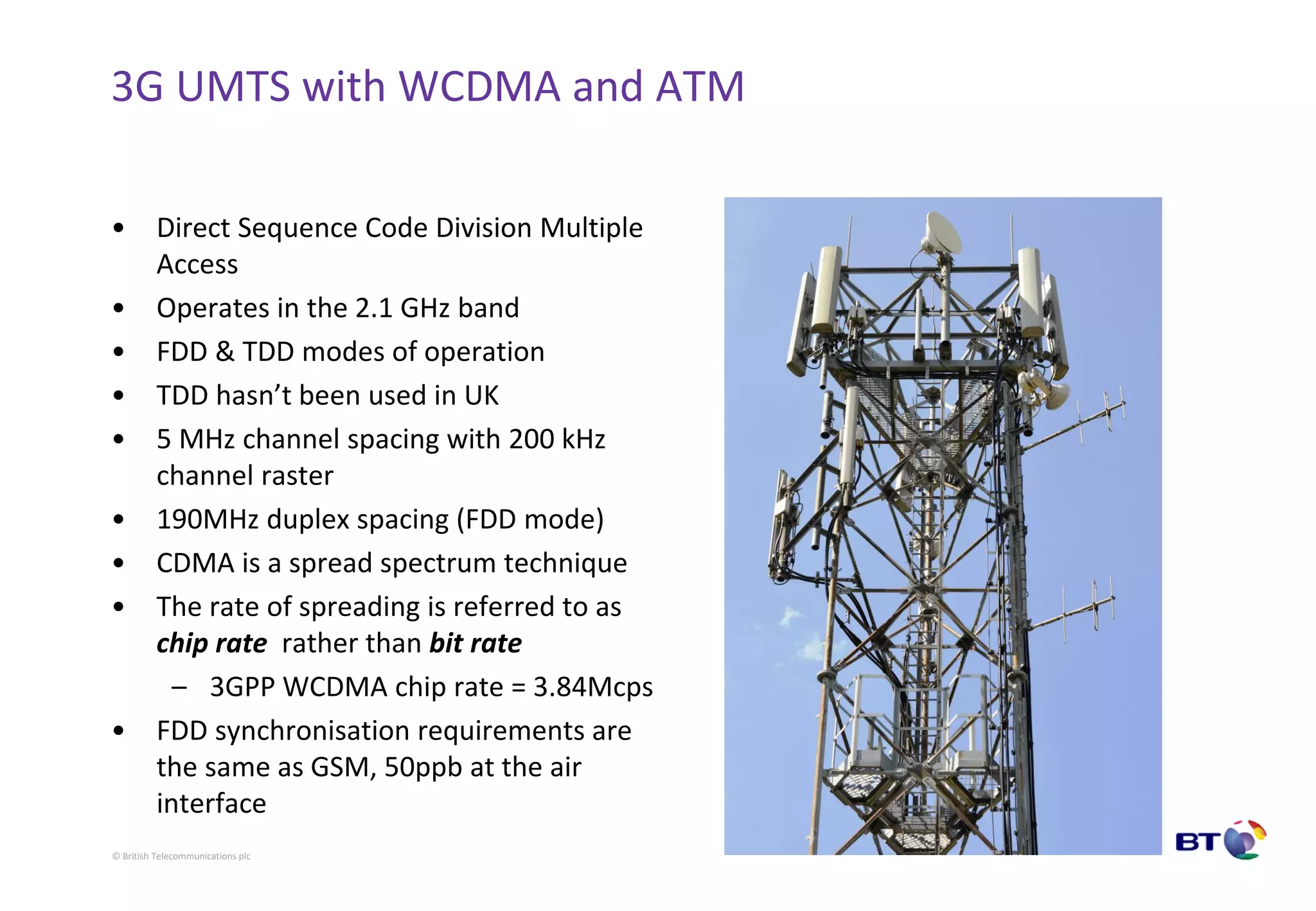 © British Telecommunications plc
3G UMTS with WCDMA and ATM
• Direct Sequence Code Division Multiple
Access
• Operates in the 2.1 GHz band
• FDD & TDD modes of operation
• TDD hasn’t been used in UK
• 5 MHz channel spacing with 200 kHz
channel raster
• 190MHz duplex spacing (FDD mode)
• CDMA is a spread spectrum technique
• The rate of spreading is referred to as
chip rate rather than bit rate
– 3GPP WCDMA chip rate = 3.84Mcps
• FDD synchronisation requirements are
the same as GSM, 50ppb at the air
interface
 