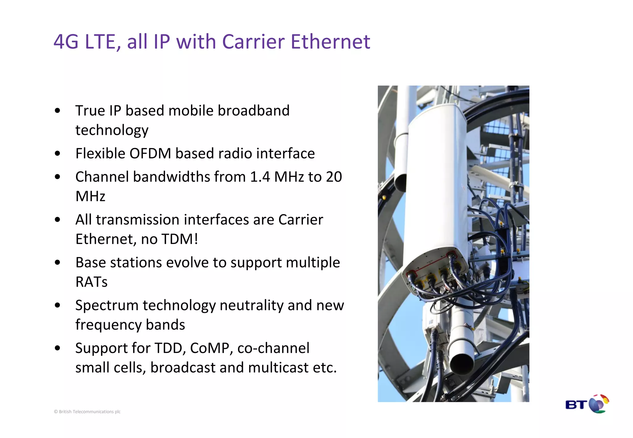 © British Telecommunications plc
4G LTE, all IP with Carrier Ethernet
• True IP based mobile broadband
technology
• Flexible OFDM based radio interface
• Channel bandwidths from 1.4 MHz to 20
MHz
• All transmission interfaces are Carrier
Ethernet, no TDM!
• Base stations evolve to support multiple
RATs
• Spectrum technology neutrality and new
frequency bands
• Support for TDD, CoMP, co-channel
small cells, broadcast and multicast etc.
 