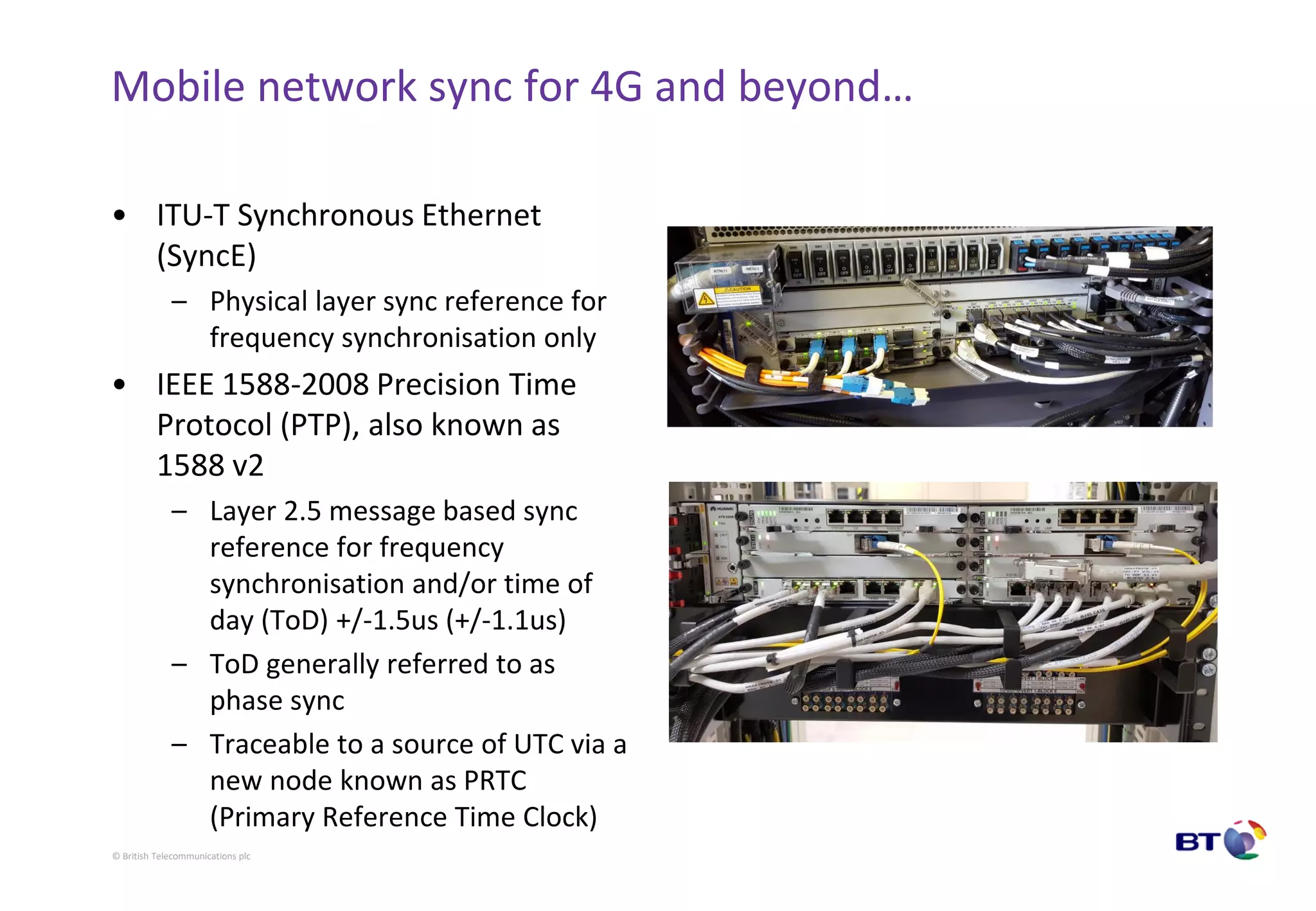 © British Telecommunications plc
Mobile network sync for 4G and beyond…
• ITU-T Synchronous Ethernet
(SyncE)
– Physical layer sync reference for
frequency synchronisation only
• IEEE 1588-2008 Precision Time
Protocol (PTP), also known as
1588 v2
– Layer 2.5 message based sync
reference for frequency
synchronisation and/or time of
day (ToD) +/-1.5us (+/-1.1us)
– ToD generally referred to as
phase sync
– Traceable to a source of UTC via a
new node known as PRTC
(Primary Reference Time Clock)
 