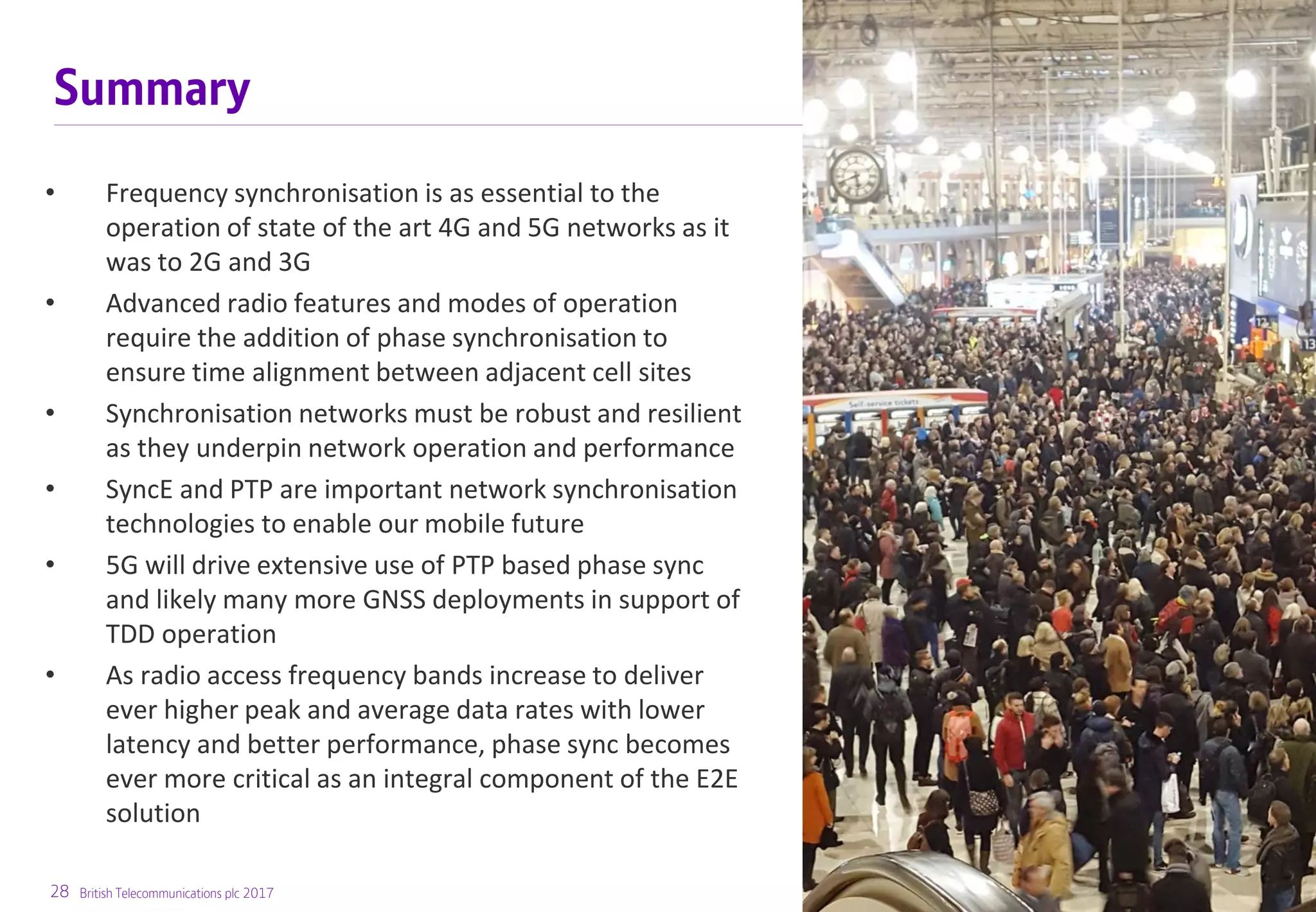 28 British Telecommunications plc 2017
Summary
• Frequency synchronisation is as essential to the
operation of state of the art 4G and 5G networks as it
was to 2G and 3G
• Advanced radio features and modes of operation
require the addition of phase synchronisation to
ensure time alignment between adjacent cell sites
• Synchronisation networks must be robust and resilient
as they underpin network operation and performance
• SyncE and PTP are important network synchronisation
technologies to enable our mobile future
• 5G will drive extensive use of PTP based phase sync
and likely many more GNSS deployments in support of
TDD operation
• As radio access frequency bands increase to deliver
ever higher peak and average data rates with lower
latency and better performance, phase sync becomes
ever more critical as an integral component of the E2E
solution
 