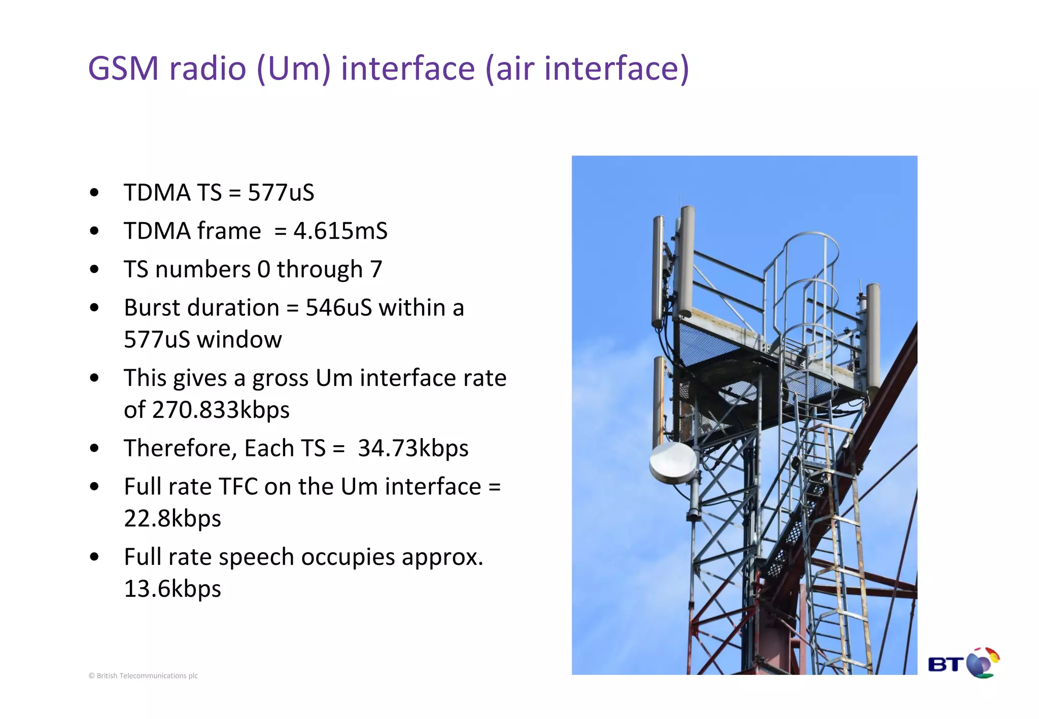 © British Telecommunications plc
GSM radio (Um) interface (air interface)
• TDMA TS = 577uS
• TDMA frame = 4.615mS
• TS numbers 0 through 7
• Burst duration = 546uS within a
577uS window
• This gives a gross Um interface rate
of 270.833kbps
• Therefore, Each TS = 34.73kbps
• Full rate TFC on the Um interface =
22.8kbps
• Full rate speech occupies approx.
13.6kbps
 
