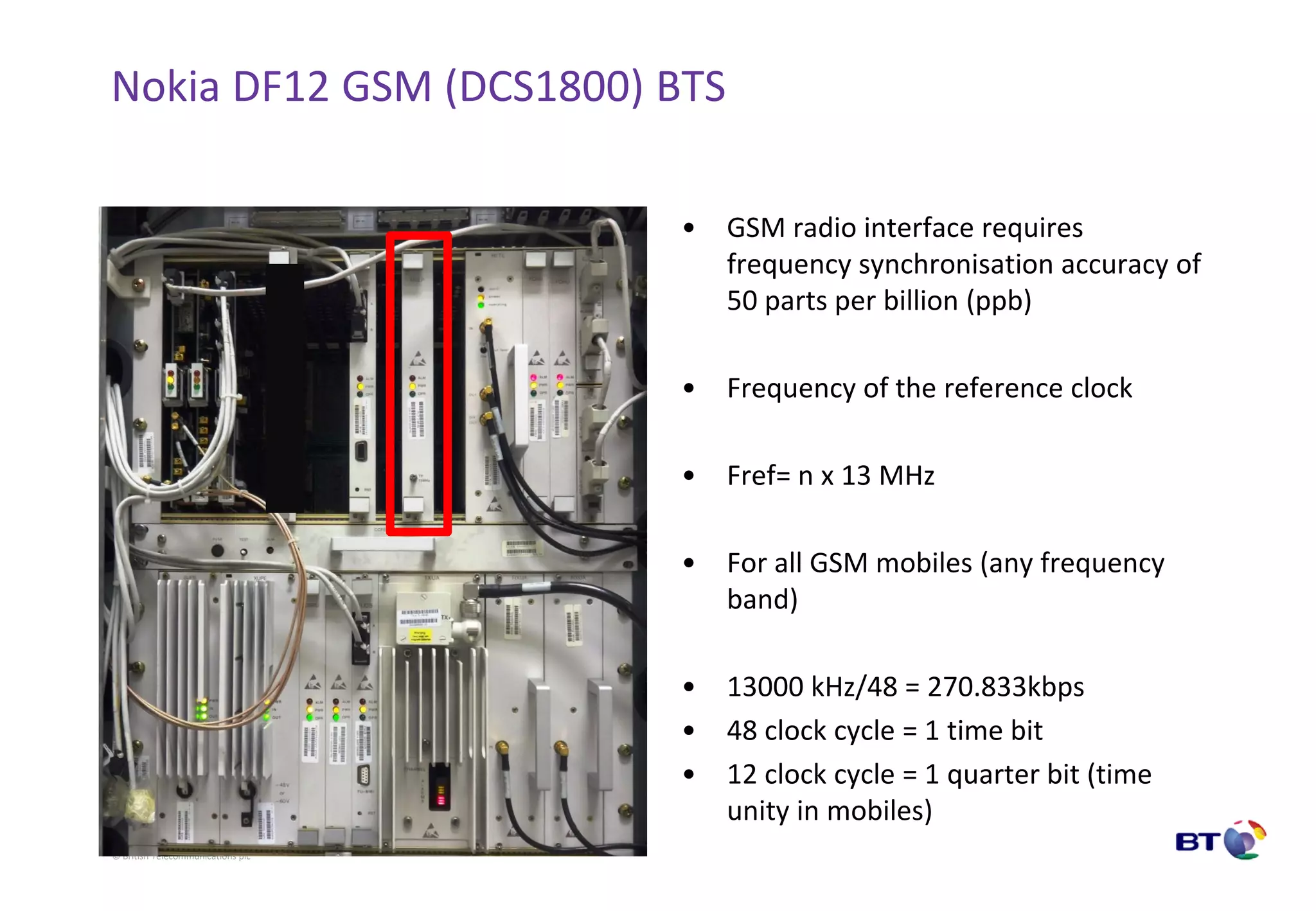 © British Telecommunications plc
Nokia DF12 GSM (DCS1800) BTS
• GSM radio interface requires
frequency synchronisation accuracy of
50 parts per billion (ppb)
• Frequency of the reference clock
• Fref= n x 13 MHz
• For all GSM mobiles (any frequency
band)
• 13000 kHz/48 = 270.833kbps
• 48 clock cycle = 1 time bit
• 12 clock cycle = 1 quarter bit (time
unity in mobiles)
 