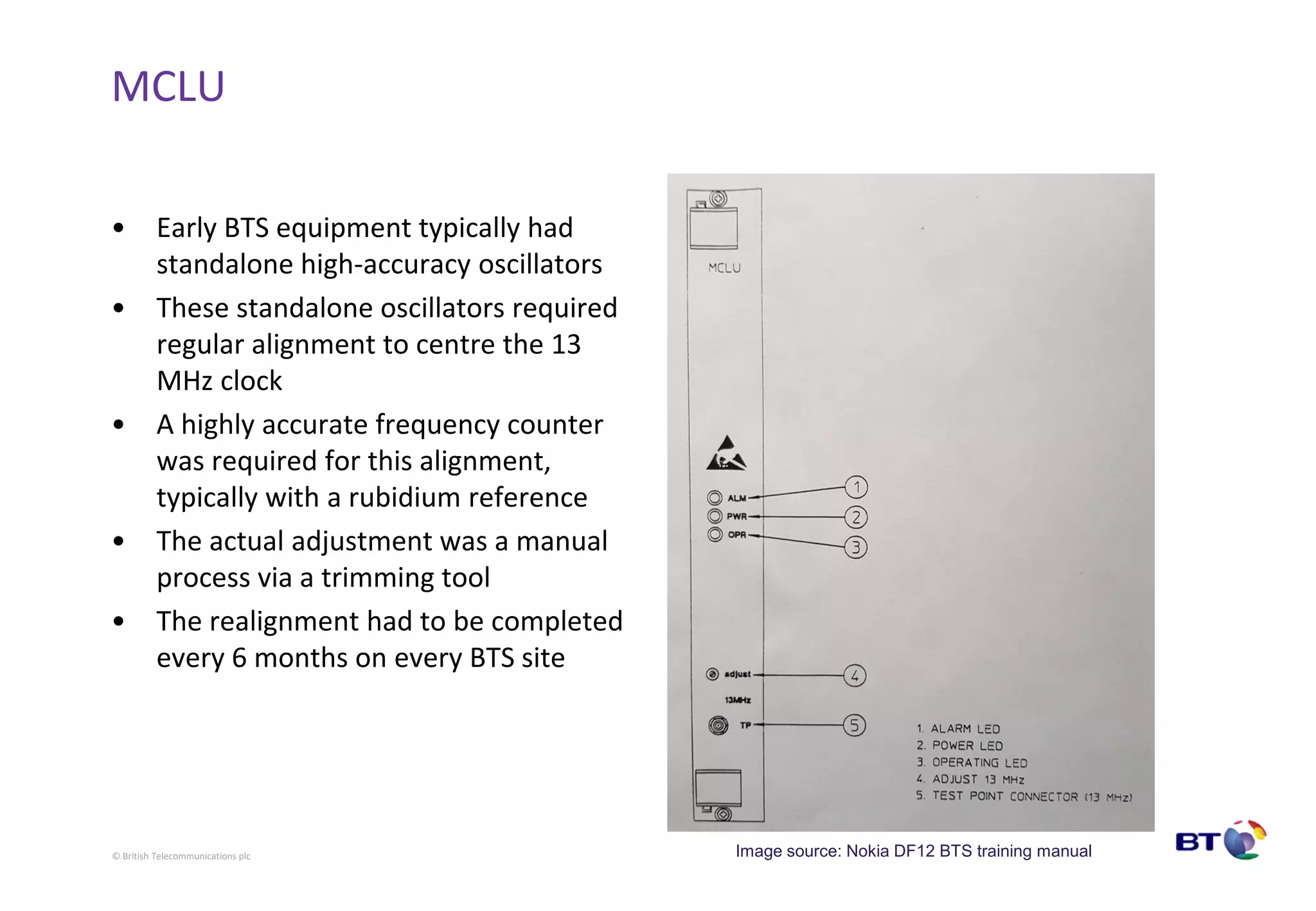 © British Telecommunications plc
MCLU
• Early BTS equipment typically had
standalone high-accuracy oscillators
• These standalone oscillators required
regular alignment to centre the 13
MHz clock
• A highly accurate frequency counter
was required for this alignment,
typically with a rubidium reference
• The actual adjustment was a manual
process via a trimming tool
• The realignment had to be completed
every 6 months on every BTS site
Image source: Nokia DF12 BTS training manual
 