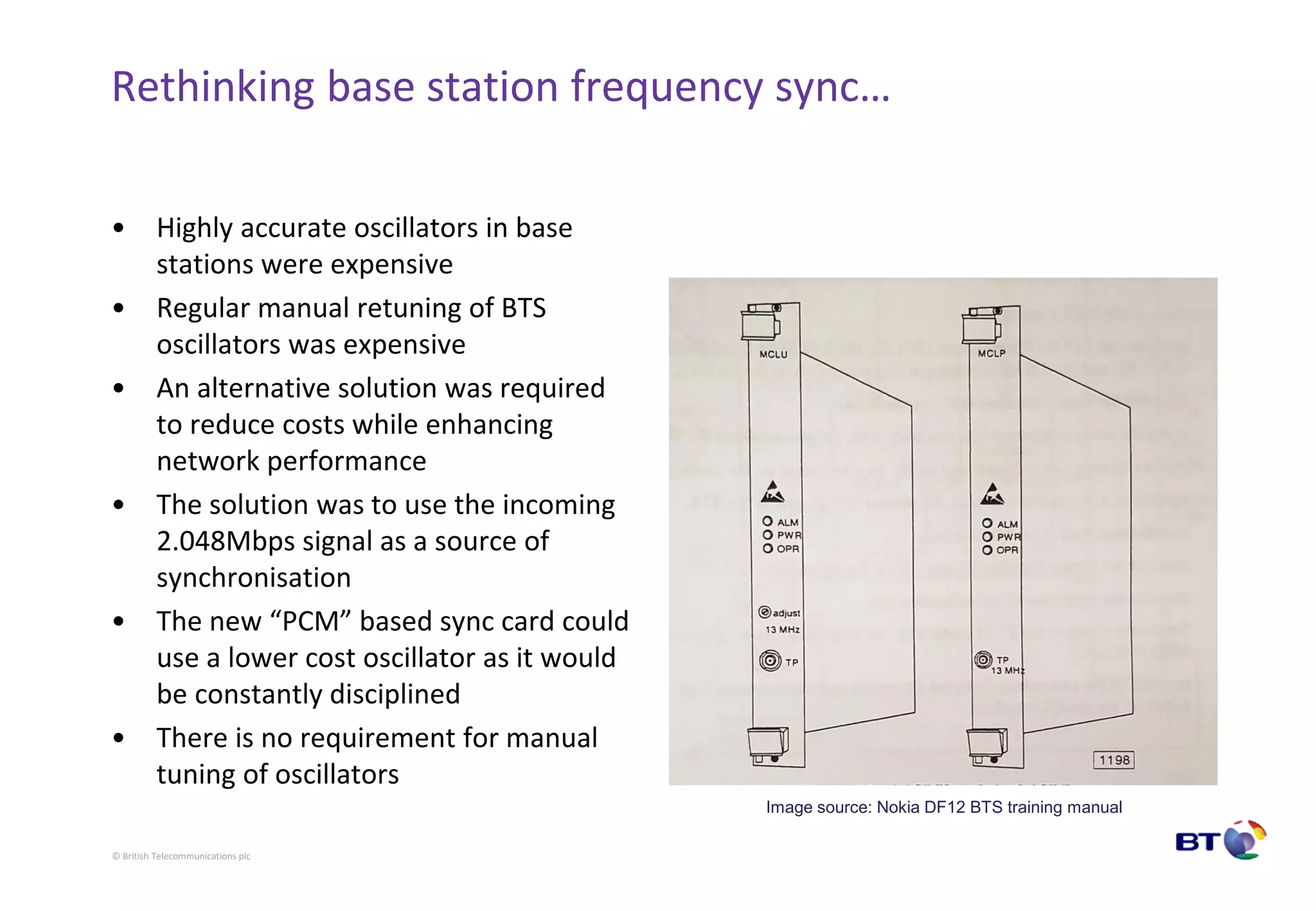 © British Telecommunications plc
Rethinking base station frequency sync…
• Highly accurate oscillators in base
stations were expensive
• Regular manual retuning of BTS
oscillators was expensive
• An alternative solution was required
to reduce costs while enhancing
network performance
• The solution was to use the incoming
2.048Mbps signal as a source of
synchronisation
• The new “PCM” based sync card could
use a lower cost oscillator as it would
be constantly disciplined
• There is no requirement for manual
tuning of oscillators
Image source: Nokia DF12 BTS training manual
 