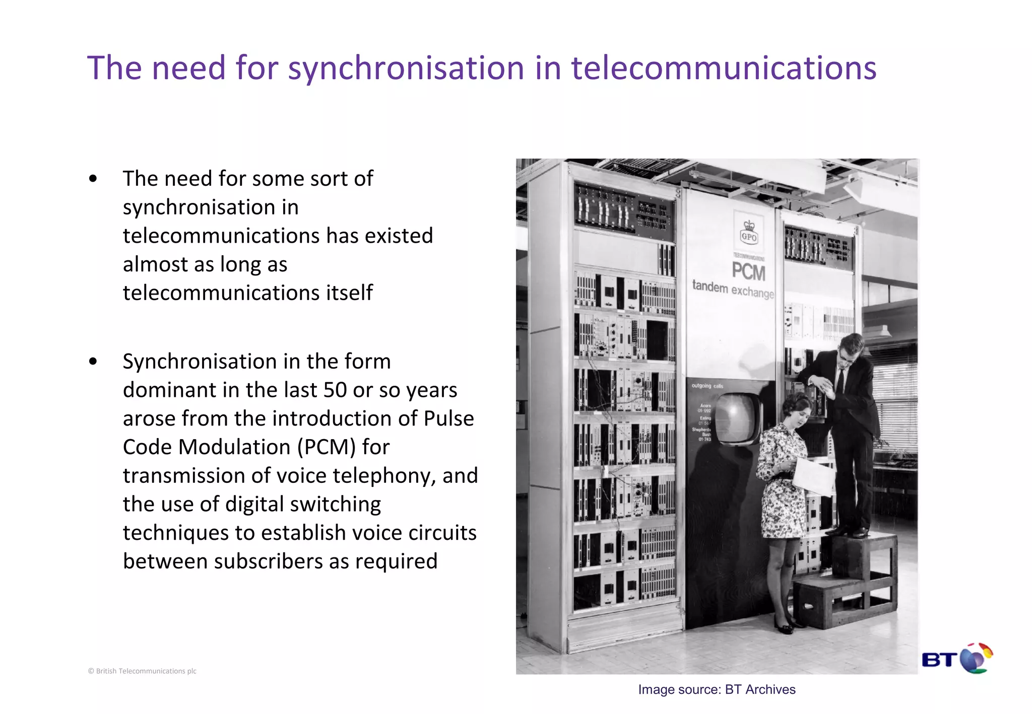 © British Telecommunications plc
The need for synchronisation in telecommunications
• The need for some sort of
synchronisation in
telecommunications has existed
almost as long as
telecommunications itself
• Synchronisation in the form
dominant in the last 50 or so years
arose from the introduction of Pulse
Code Modulation (PCM) for
transmission of voice telephony, and
the use of digital switching
techniques to establish voice circuits
between subscribers as required
Image source: BT Archives
 