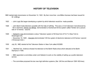 HISTORY OF TELEVISION
BBC started daily transmission on November 14, 1922. By then more than one Million licenses had been issued for
50 shillings
1923 - John Logic Bai began developing a system by which television would be made possible.
1926 - John Baird made television possible with the help of selfridg. This was a 3 inch television manufactured by
GE in Germany, Denes von Mihaly demonstrated a mechanical 30 line system called Tehelor win a picture
rate of 10 frames / second.
1929 - Herbert E. Ives demonstrated a colour Television system of 50 lines from AT & T in New York to
Washington DC.
- November 18, 1929 - Zworykin demonstrated 120 line system of electronic television at 24 frames / second
( Kinescope tube ).
1930 July 30, NBC started its first Television Station in New York called W2XBS
1931 - Manfred Von Ardence showed his television at the Berlin Radio show which debuted at the Berlin
Olympics in 1936.
1934 - BBC appointed a committee under Lord Selsdon to work on the viability of setting up a public television
service
- The committee proposed the two new high definition systems ( Bai 240 line and Marconi ‘EMI’ 405 lines)
 