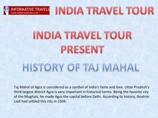 Taj Mahal of Agra is considered as a symbol of India's fame and love. Uttar Pradesh's
third largest district Agra is very important in historical terms. Being the favorite city
of the Mughals, he made Agra the capital before Delhi. According to history, Ibrahim
Lodi had settled this city in 1504.
 