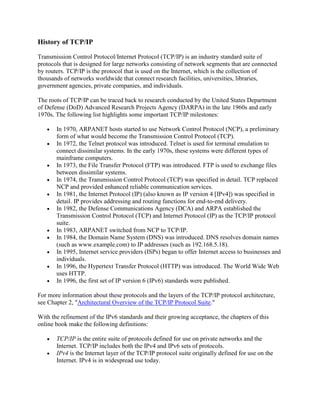 History of TCP/IP
Transmission Control Protocol/Internet Protocol (TCP/IP) is an industry standard suite of
protocols that is designed for large networks consisting of network segments that are connected
by routers. TCP/IP is the protocol that is used on the Internet, which is the collection of
thousands of networks worldwide that connect research facilities, universities, libraries,
government agencies, private companies, and individuals.
The roots of TCP/IP can be traced back to research conducted by the United States Department
of Defense (DoD) Advanced Research Projects Agency (DARPA) in the late 1960s and early
1970s. The following list highlights some important TCP/IP milestones:
In 1970, ARPANET hosts started to use Network Control Protocol (NCP), a preliminary
form of what would become the Transmission Control Protocol (TCP).
In 1972, the Telnet protocol was introduced. Telnet is used for terminal emulation to
connect dissimilar systems. In the early 1970s, these systems were different types of
mainframe computers.
In 1973, the File Transfer Protocol (FTP) was introduced. FTP is used to exchange files
between dissimilar systems.
In 1974, the Transmission Control Protocol (TCP) was specified in detail. TCP replaced
NCP and provided enhanced reliable communication services.
In 1981, the Internet Protocol (IP) (also known as IP version 4 [IPv4]) was specified in
detail. IP provides addressing and routing functions for end-to-end delivery.
In 1982, the Defense Communications Agency (DCA) and ARPA established the
Transmission Control Protocol (TCP) and Internet Protocol (IP) as the TCP/IP protocol
suite.
In 1983, ARPANET switched from NCP to TCP/IP.
In 1984, the Domain Name System (DNS) was introduced. DNS resolves domain names
(such as www.example.com) to IP addresses (such as 192.168.5.18).
In 1995, Internet service providers (ISPs) began to offer Internet access to businesses and
individuals.
In 1996, the Hypertext Transfer Protocol (HTTP) was introduced. The World Wide Web
uses HTTP.
In 1996, the first set of IP version 6 (IPv6) standards were published.
For more information about these protocols and the layers of the TCP/IP protocol architecture,
see Chapter 2, "Architectural Overview of the TCP/IP Protocol Suite."
With the refinement of the IPv6 standards and their growing acceptance, the chapters of this
online book make the following definitions:
TCP/IP is the entire suite of protocols defined for use on private networks and the
Internet. TCP/IP includes both the IPv4 and IPv6 sets of protocols.
IPv4 is the Internet layer of the TCP/IP protocol suite originally defined for use on the
Internet. IPv4 is in widespread use today.
 