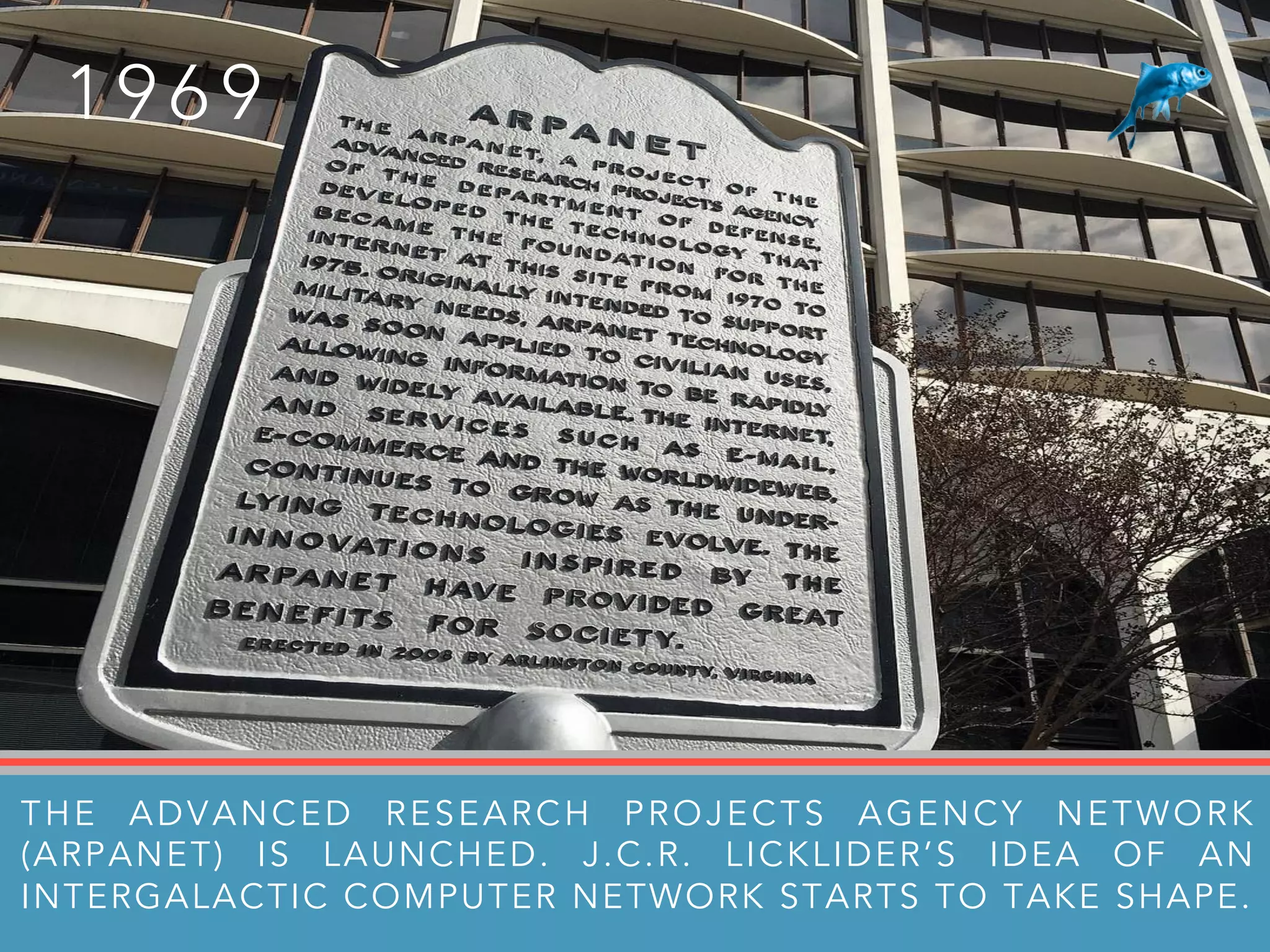 1 9 6 9
THE ADVANCED RESEARCH PROJECTS AGENCY NETWORK
(ARPANET) IS LAUNCHED. J.C.R. LICKLIDER’S IDEA OF AN
INTERGALACTIC COMPUTER NETWORK STARTS TO TAKE SHAPE.
 
