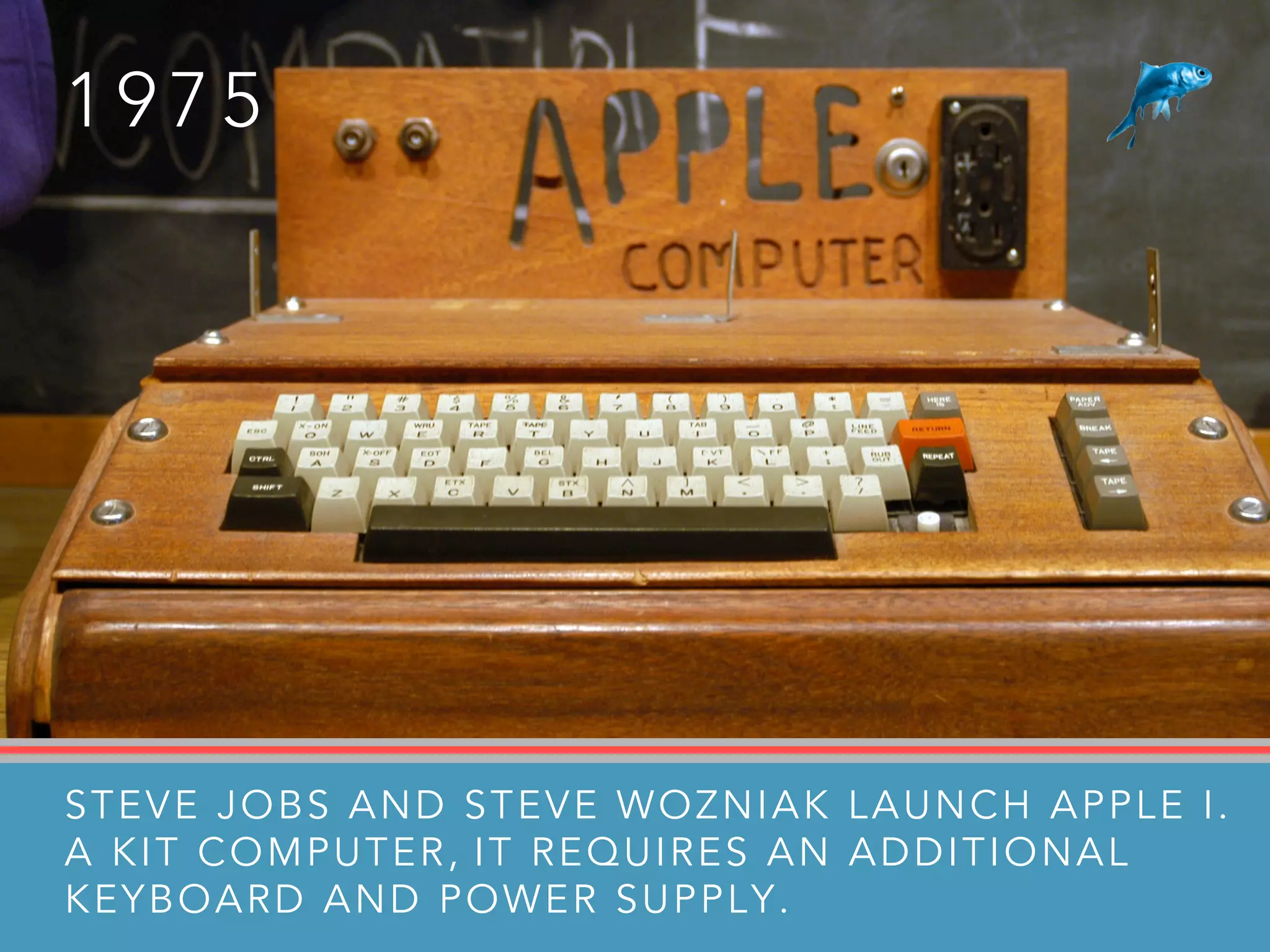 1 9 7 5
STEVE JOBS AND STEVE WOZNIAK LAUNCH APPLE I.
A KIT COMPUTER, IT REQUIRES AN ADDITIONAL
KEYBOARD AND POWER SUPPLY.
 