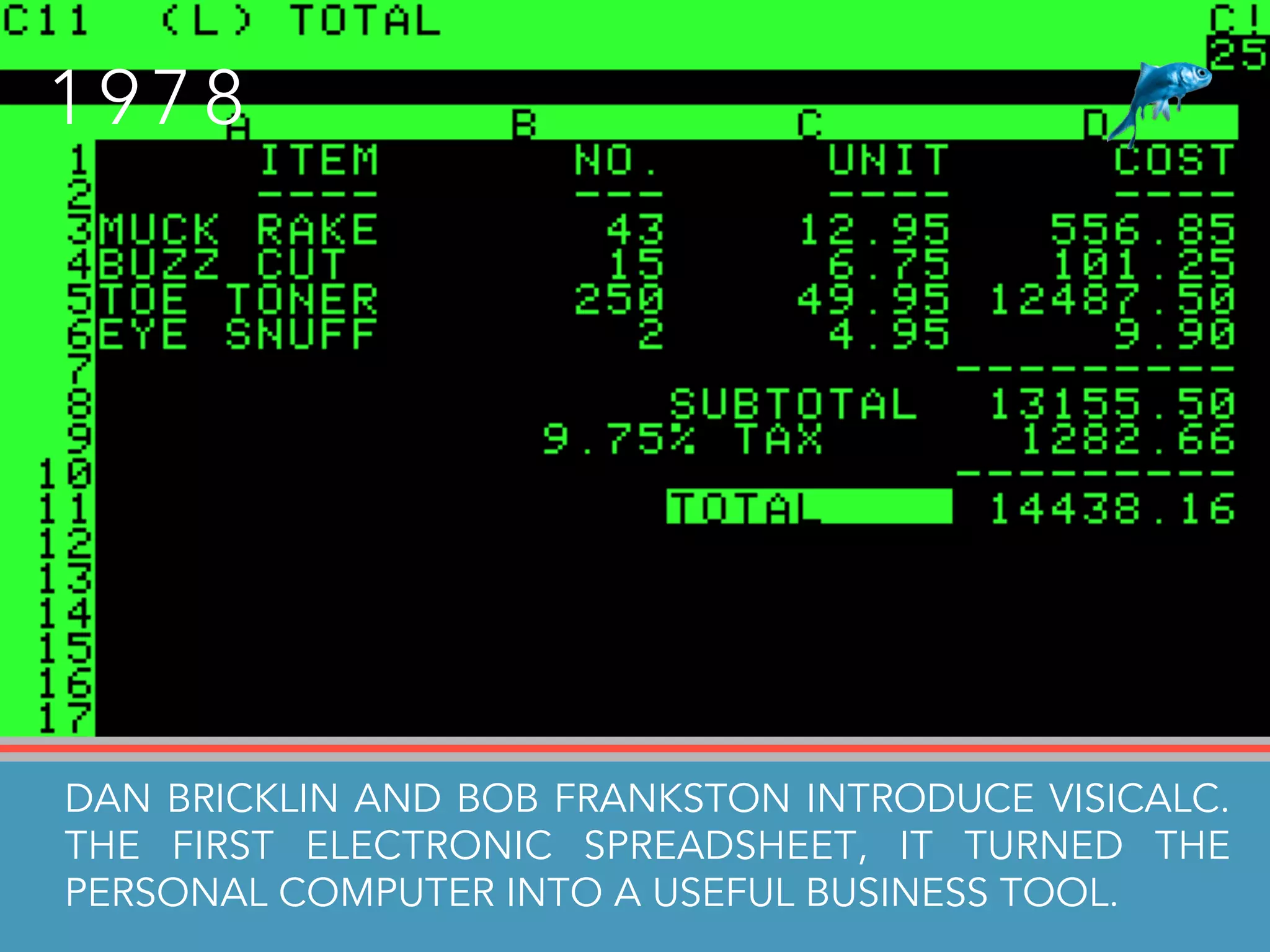 D A N B R I C K L I N A N D B O B F R A N K S T O N I N T R O D U C E T H E F I R S T E L E C T R O N I C S P R E A D S H E E T
C A L L E D V I S I C A L C , T U R N I N G T H E P E R S O N A L C O M P U T E R I N T O A U S E F U L B U S I N E S S T O O L
1 9 7 8
DAN BRICKLIN AND BOB FRANKSTON INTRODUCE VISICALC.
THE FIRST ELECTRONIC SPREADSHEET, IT TURNED THE
PERSONAL COMPUTER INTO A USEFUL BUSINESS TOOL.
 