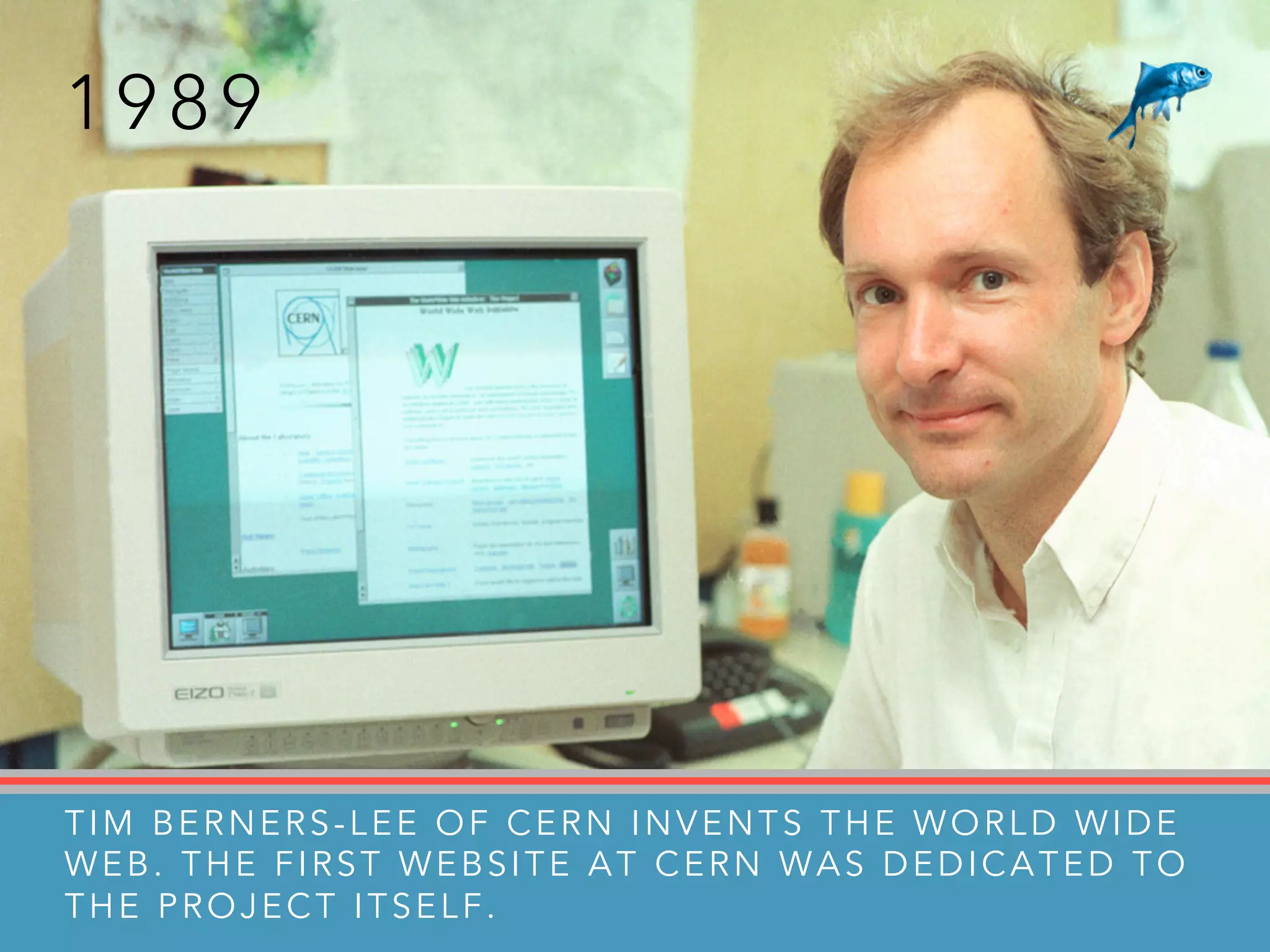 1 9 8 9
TIM BERNERS-LEE OF CERN INVENTS THE WORLD WIDE
WEB. THE FIRST WEBSITE AT CERN WAS DEDICATED TO
THE PROJECT ITSELF.
 