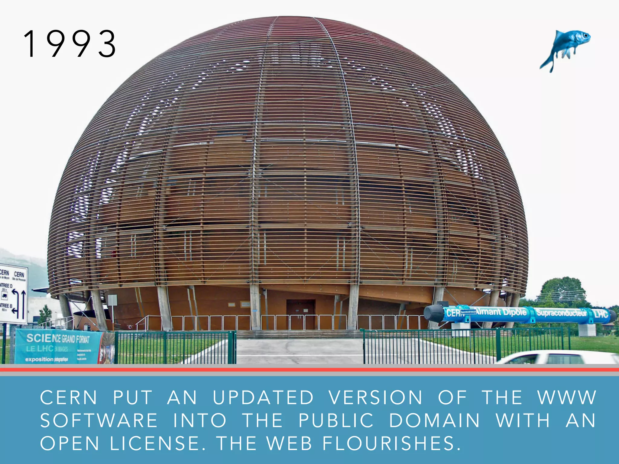 1 9 9 3
CERN PUT AN UPDATED VERSION OF THE WWW
SOFTWARE INTO THE PUBLIC DOMAIN WITH AN
OPEN LICENSE. THE WEB FLOURISHES.
 