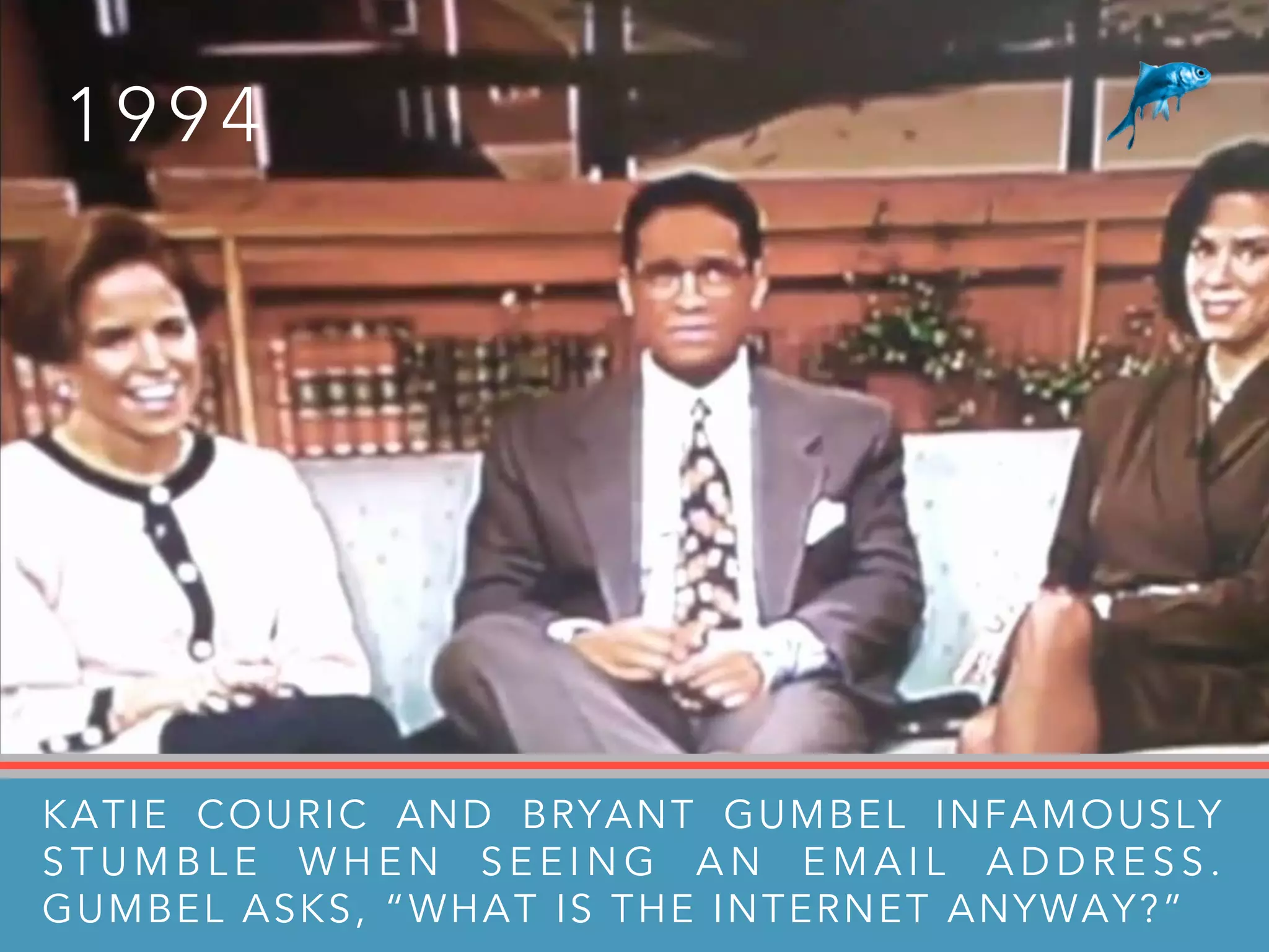 1 9 9 4
KATIE COURIC AND BRYANT GUMBEL INFAMOUSLY
S T U M B L E W H E N S E E I N G A N E M A I L A D D R E S S .
GUMBEL ASKS, “WHAT IS THE INTERNET ANYWAY?”
 