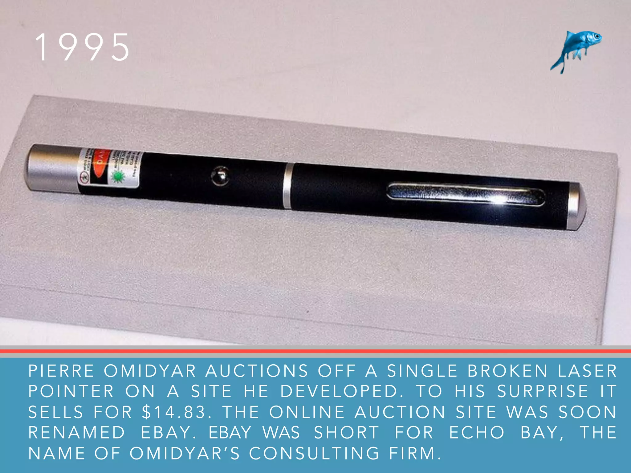 1 9 9 5
PIERRE OMIDYAR AUCTIONS OFF A SINGLE BROKEN LASER
POINTER ON A SITE HE DEVELOPED. TO HIS SURPRISE IT
SELLS FOR $14.83. THE ONLINE AUCTION SITE WAS SOON
RENAMED EBAY. EBAY WAS SHORT FOR ECHO BAY, THE
NAME OF OMIDYAR’S CONSULTING FIRM.
 