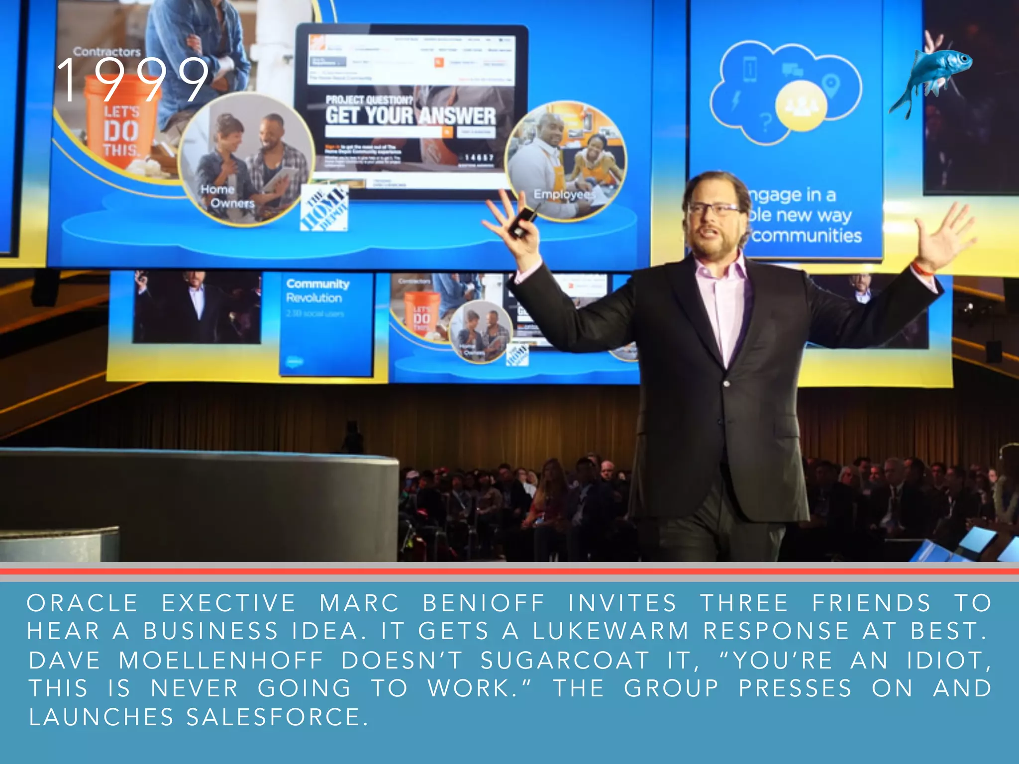 1 9 9 9
ORACLE EXECTIVE MARC BENIOFF INVITES THREE FRIENDS TO
HEAR A BUSINESS IDEA. IT GETS A LUKEWARM RESPONSE AT BEST .
DAVE MOELLENHOFF DOESN’T SUGARCOAT IT, “YOU’RE AN IDIOT,
THIS IS NEVER GOING TO WORK.” THE GROUP PRESSES ON AND
LAUNCHES SALESFORCE.
 