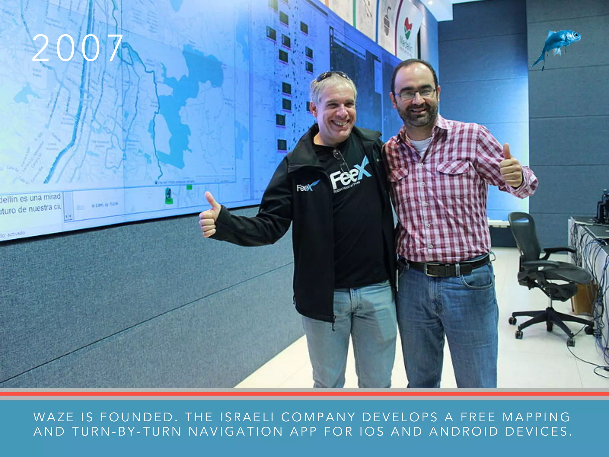 2 0 0 7
W A Z E I S F O U N D E D . T H E I S R A E L I C O M P A N Y D E V E L O P S A F R E E M A P P I N G
A N D T U R N - B Y - T U R N N A V I G A T I O N A P P F O R I O S A N D A N D R O I D D E V I C E S .
 