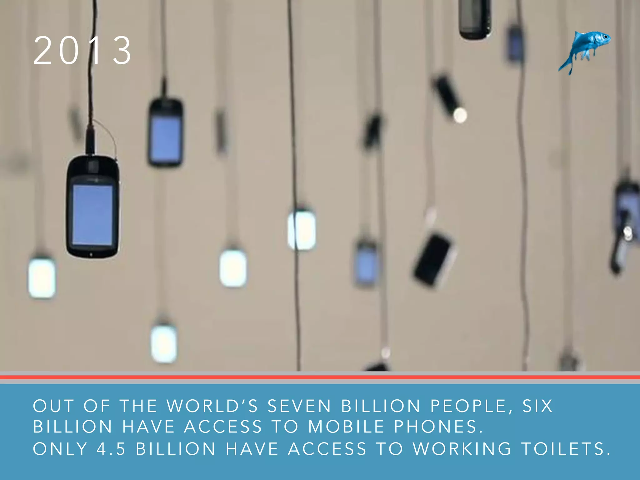 2 0 1 3
OUT OF THE WORLD’S SEVEN BILLION PEOPLE, SIX
BILLION HAVE ACCESS TO MOBILE PHONES.
ONLY 4.5 BILLION HAVE ACCESS TO WORKING TOILETS.
 