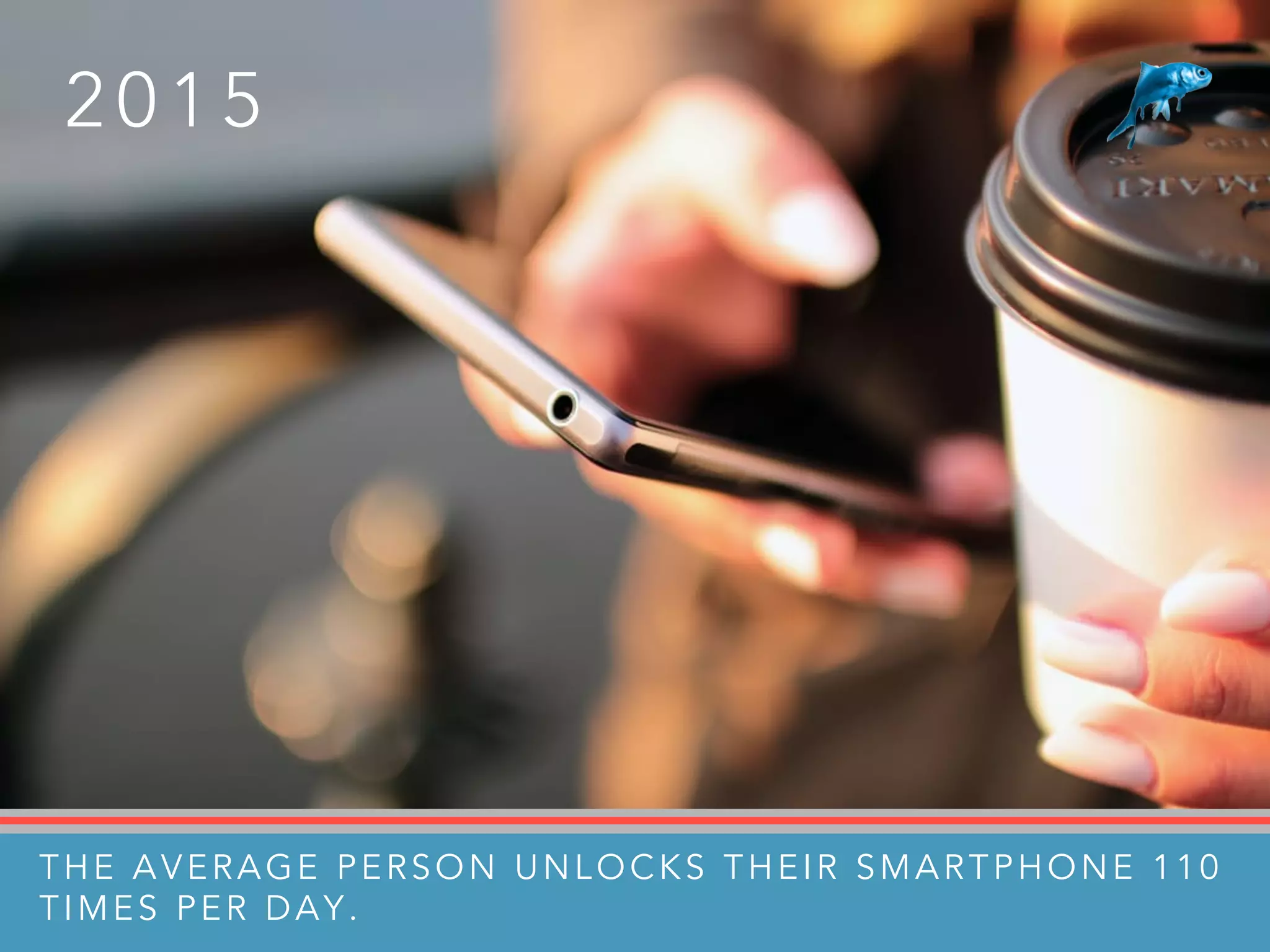 2 0 1 5
THE AVERAGE PERSON UNLOCKS THEIR SMARTPHONE 110
TIMES PER DAY.
 