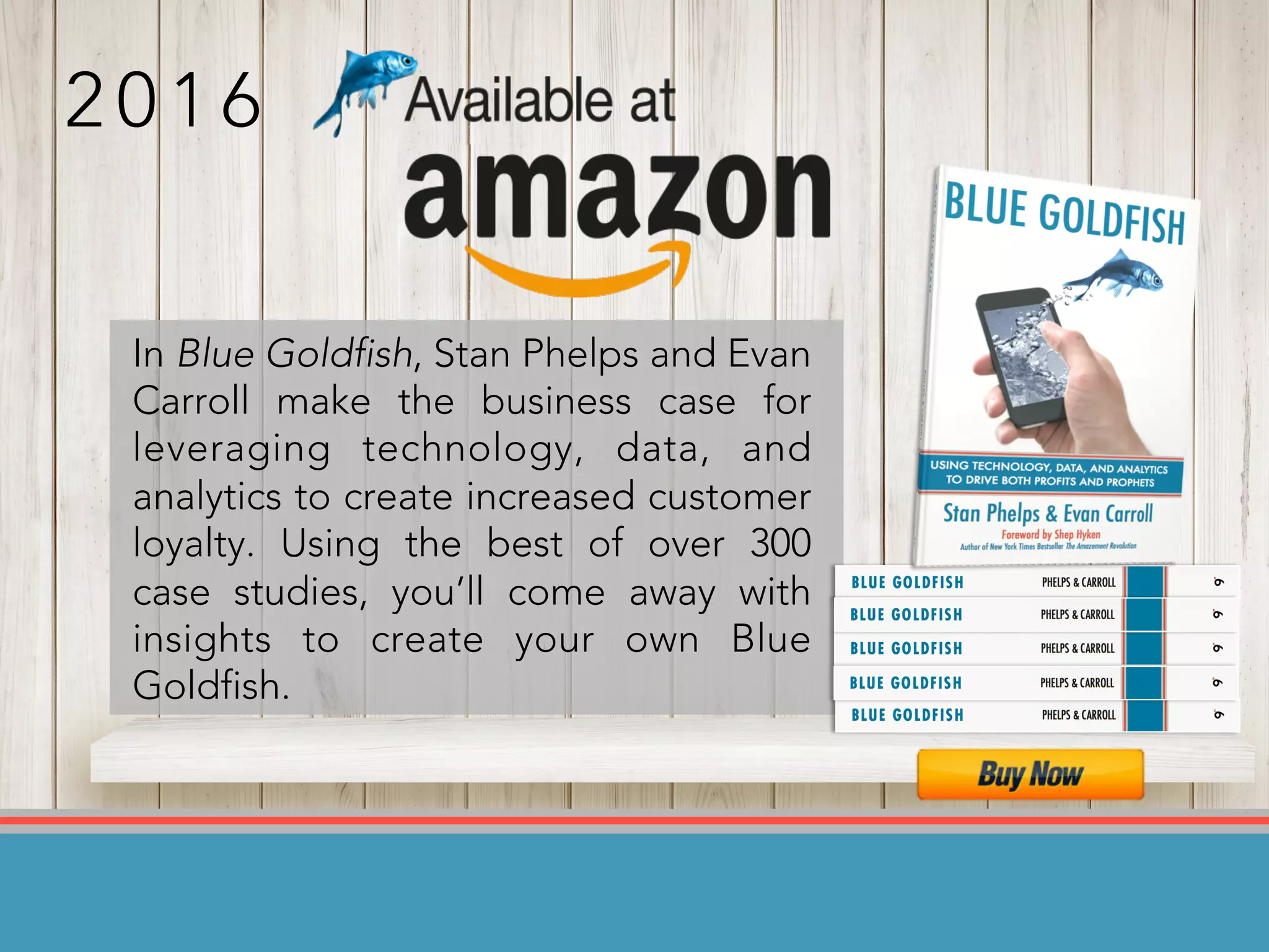 In Blue Goldfish, Stan Phelps and Evan
Carroll make the business case for
leveraging technology, data, and
analytics to create increased customer
loyalty. Using the best of over 300
case studies, you’ll come away with
insights to create your own Blue
Goldfish.
2 0 1 6
 