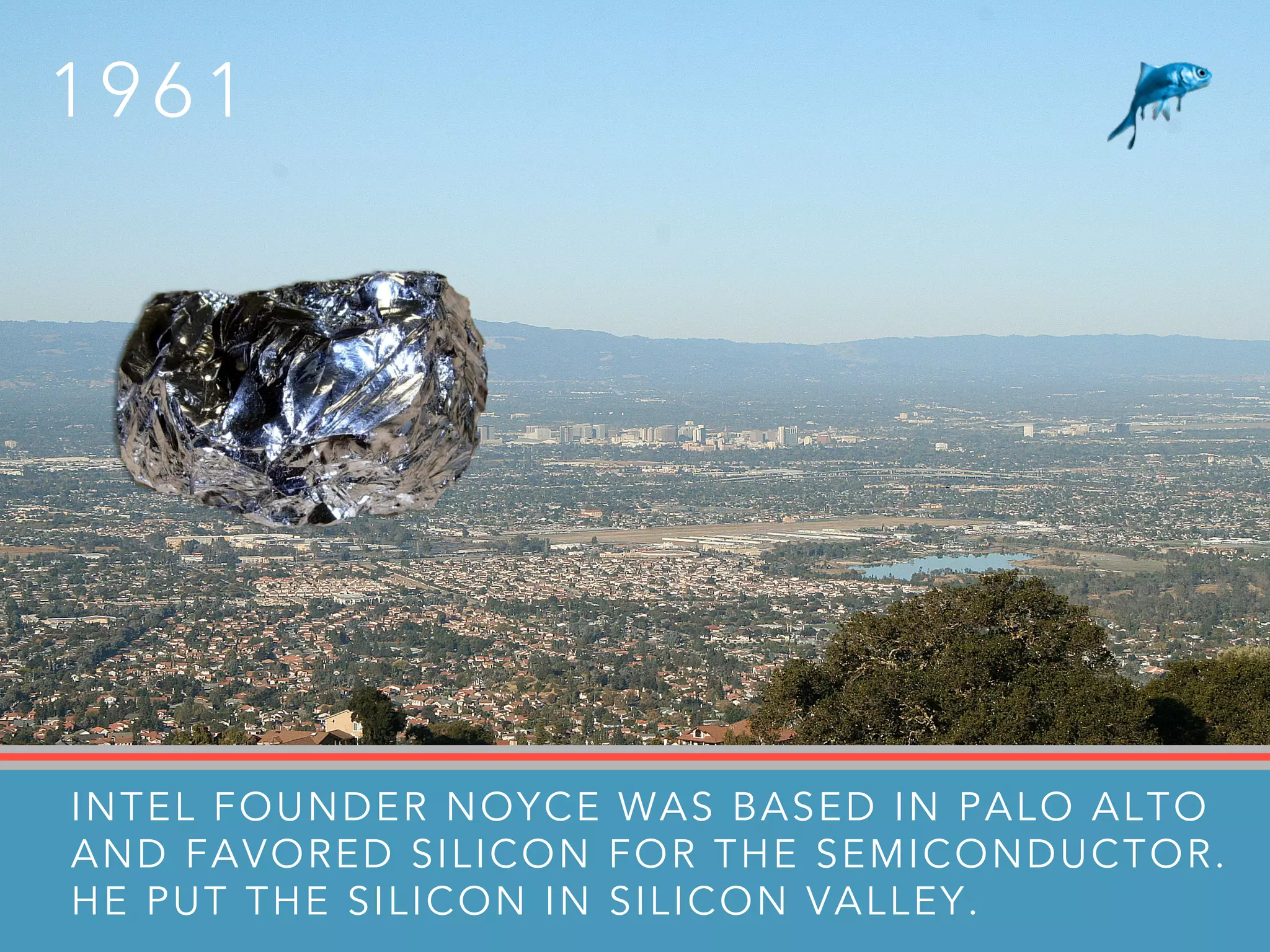 INTEL FOUNDER NOYCE WAS BASED IN PALO ALTO
AND FAVORED SILICON FOR THE SEMICONDUCTOR.
HE PUT THE SILICON IN SILICON VALLEY.
1 9 6 1
 